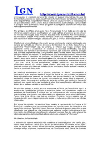 http://www.lgncontabil.com.br/
universalidade e veracidade, conservando validade em qualquer circunstância. No caos da
Contabilidade, presente seu objeto, seus Princípios Fundamentais de Contabilidade valem para
todos os patrimônios, independentemente das Entidades a que pertencem, as finalidades para
as quais são usados, a forma jurídica da qual estão revestidos, sua localização, expressividade
e quaisquer outros qualificativos, desde que gozem da condição de autonomia em relação aos
demais patrimônios existentes.

Nos princípios científicos jamais pode haver hierarquização formal, dado que eles são os
elementos predominantes na constituição de um corpo orgânico, proposições que se colocam
no início de uma dedução, e são deduzidos de outras dentro do sistema. Nas ciências sociais,
os princípios se colocam como axiomas, premissas universais e verdadeiras, assim admitidas
sem necessidade de demonstração, ultrapassando, pois, a condição de simples conceitos.

O atributo da universalidade permite concluir que os princípios não exigiriam adjetivação, pois
sempre, por definição, se referem à Ciência da Contabilidade no seu todo. Dessa forma, o
qualificativo "fundamentais" visa, tão-somente, a enfatizar sua magna condição. Esta
igualmente elimina a possibilidade de existência de princípios identificados, nos seus
enunciados, com técnicas ou procedimentos específicos, com o resultado obtido na aplicação
dos princípios propriamente ditos a um patrimônio particularizado. Assim, não podem existir
princípios relativos aos registros, às demonstrações ou à terminologia contábeis, mas somente
ao objeto desta, o Patrimônio. Os princípios, na condição de verdades primeiras de uma
ciência, jamais serão diretivas de natureza operacional, característica essencial das normas -
expressões de direito positivo, que a partir dos princípios, estabelecem ordenamentos sobre o
"como fazer", isto é, técnicas, procedimentos, métodos, critérios etc., tanto nos aspectos
substantivos, quanto nos formais. Dessa maneira, alcança-se um todo organicamente
integrado, em que, com base nas verdades gerais, se chega ao detalhe aplicado, mantidas a
harmonia e coerência do conjunto.

Os princípios simplesmente são e, portanto, preexistem às normas, fundamentando e
justificando a ação, enquanto aquelas a dirigem na prática. No caso brasileiro, os princípios
estão obrigatoriamente presentes na formulação das Normas Brasileiras de Contabilidade,
verdadeiros pilares do sistema de normas, que estabelecerá regras sobre a apreensão, o
registro, relato, demonstração e análise das variações sofridas pelo patrimônio, buscando
descobrir suas causas, de forma a possibilitar a feitura de prospecções sobre a Entidade e não
podem sofrer qualquer restrição na sua observância.

Os princípios refletem o estágio em que se encontra a Ciência da Contabilidade, isto é, a
essência dos conhecimentos, doutrinas e teorias que contam com o respaldo da maioria dos
estudiosos da Contabilidade. É evidente que, em muitos aspectos, não há como se falar em
unanimidade de entendimento, mas até em desacordo sobre muitos temas teórico-doutrinários.
Temos uma única ciência, mas diversas doutrinas. Entretanto, cumpre ressaltar que tal
situação também ocorre nas demais ciências sociais e, muitas vezes, até mesmo nas ciências
ditas exatas.

Em termos de conteúdo, os princípios dizem respeito à caracterização da Entidade e do
Patrimônio, à avaliação dos componentes deste e ao reconhecimento das mutações e dos
seus efeitos diante do Patrimônio Líquido. Como os princípios alcançam o patrimônio na sua
globalidade, sua observância nos procedimentos aplicados resultará automaticamente em
informações de utilidade para decisões sobre situações concretas. Esta é a razão pela qual os
objetivos pragmáticos da Contabilidade são caracterizados pela palavra "informação".

IV - Objetivos da Contabilidade

A existência de objetivos específicos não é essencial à caracterização de uma ciência, pois,
caso o fosse, inexistiria a ciência "pura", aquela que se concentra, tão-somente, no seu objeto.
Aliás, na própria área contábil, encontramos muitos pesquisadores cuja obra não apresenta
qualquer escopo pragmático, concentrando-se na Contabilidade como ciência. De qualquer
 