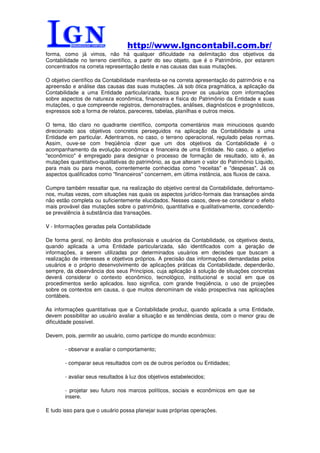 http://www.lgncontabil.com.br/
forma, como já vimos, não há qualquer dificuldade na delimitação dos objetivos da
Contabilidade no terreno científico, a partir do seu objeto, que é o Patrimônio, por estarem
concentrados na correta representação deste e nas causas das suas mutações.

O objetivo científico da Contabilidade manifesta-se na correta apresentação do patrimônio e na
apreensão e análise das causas das suas mutações. Já sob ótica pragmática, a aplicação da
Contabilidade a uma Entidade particularizada, busca prover os usuários com informações
sobre aspectos de natureza econômica, financeira e física do Patrimônio da Entidade e suas
mutações, o que compreende registros, demonstrações, análises, diagnósticos e prognósticos,
expressos sob a forma de relatos, pareceres, tabelas, planilhas e outros meios.

O tema, tão claro no quadrante científico, comporta comentários mais minuciosos quando
direcionado aos objetivos concretos perseguidos na aplicação da Contabilidade a uma
Entidade em particular. Adentramos, no caso, o terreno operacional, regulado pelas normas.
Assim, ouve-se com freqüência dizer que um dos objetivos da Contabilidade é o
acompanhamento da evolução econômica e financeira de uma Entidade. No caso, o adjetivo
"econômico" é empregado para designar o processo de formação de resultado, isto é, as
mutações quantitativo-qualitativas do patrimônio, as que alteram o valor do Patrimônio Líquido,
para mais ou para menos, correntemente conhecidas como "receitas" e "despesas". Já os
aspectos qualificados como "financeiros" concernem, em última instância, aos fluxos de caixa.

Cumpre também ressaltar que, na realização do objetivo central da Contabilidade, defrontamo-
nos, muitas vezes, com situações nas quais os aspectos jurídico-formais das transações ainda
não estão completa ou suficientemente elucidados. Nesses casos, deve-se considerar o efeito
mais provável das mutações sobre o patrimônio, quantitativa e qualitativamente, concedendo-
se prevalência à substância das transações.

V - Informações geradas pela Contabilidade

De forma geral, no âmbito dos profissionais e usuários da Contabilidade, os objetivos desta,
quando aplicada a uma Entidade particularizada, são identificados com a geração de
informações, a serem utilizadas por determinados usuários em decisões que buscam a
realização de interesses e objetivos próprios. A precisão das informações demandadas pelos
usuários e o próprio desenvolvimento de aplicações práticas da Contabilidade, dependerão,
sempre, da observância dos seus Princípios, cuja aplicação à solução de situações concretas
deverá considerar o contexto econômico, tecnológico, institucional e social em que os
procedimentos serão aplicados. Isso significa, com grande freqüência, o uso de projeções
sobre os contextos em causa, o que muitos denominam de visão prospectiva nas aplicações
contábeis.

As informações quantitativas que a Contabilidade produz, quando aplicada a uma Entidade,
devem possibilitar ao usuário avaliar a situação e as tendências desta, com o menor grau de
dificuldade possível.

Devem, pois, permitir ao usuário, como partícipe do mundo econômico:

        - observar e avaliar o comportamento;

        - comparar seus resultados com os de outros períodos ou Entidades;

        - avaliar seus resultados à luz dos objetivos estabelecidos;

        - projetar seu futuro nos marcos políticos, sociais e econômicos em que se
        insere.

E tudo isso para que o usuário possa planejar suas próprias operações.
 