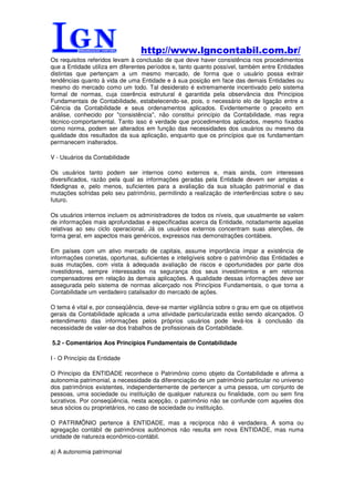 http://www.lgncontabil.com.br/
Os requisitos referidos levam à conclusão de que deve haver consistência nos procedimentos
que a Entidade utiliza em diferentes períodos e, tanto quanto possível, também entre Entidades
distintas que pertençam a um mesmo mercado, de forma que o usuário possa extrair
tendências quanto à vida de uma Entidade e à sua posição em face das demais Entidades ou
mesmo do mercado como um todo. Tal desiderato é extremamente incentivado pelo sistema
formal de normas, cuja coerência estrutural é garantida pela observância dos Princípios
Fundamentais de Contabilidade, estabelecendo-se, pois, o necessário elo de ligação entre a
Ciência da Contabilidade e seus ordenamentos aplicados. Evidentemente o preceito em
análise, conhecido por "consistência", não constitui princípio da Contabilidade, mas regra
técnico-comportamental. Tanto isso é verdade que procedimentos aplicados, mesmo fixados
como norma, podem ser alterados em função das necessidades dos usuários ou mesmo da
qualidade dos resultados da sua aplicação, enquanto que os princípios que os fundamentam
permanecem inalterados.

V - Usuários da Contabilidade

Os usuários tanto podem ser internos como externos e, mais ainda, com interesses
diversificados, razão pela qual as informações geradas pela Entidade devem ser amplas e
fidedignas e, pelo menos, suficientes para a avaliação da sua situação patrimonial e das
mutações sofridas pelo seu patrimônio, permitindo a realização de interferências sobre o seu
futuro.

Os usuários internos incluem os administradores de todos os níveis, que usualmente se valem
de informações mais aprofundadas e especificadas acerca da Entidade, notadamente aquelas
relativas ao seu ciclo operacional. Já os usuários externos concentram suas atenções, de
forma geral, em aspectos mais genéricos, expressos nas demonstrações contábeis.

Em países com um ativo mercado de capitais, assume importância ímpar a existência de
informações corretas, oportunas, suficientes e inteligíveis sobre o patrimônio das Entidades e
suas mutações, com vista à adequada avaliação de riscos e oportunidades por parte dos
investidores, sempre interessados na segurança dos seus investimentos e em retornos
compensadores em relação às demais aplicações. A qualidade dessas informações deve ser
assegurada pelo sistema de normas alicerçado nos Princípios Fundamentais, o que torna a
Contabilidade um verdadeiro catalisador do mercado de ações.

O tema é vital e, por conseqüência, deve-se manter vigilância sobre o grau em que os objetivos
gerais da Contabilidade aplicada a uma atividade particularizada estão sendo alcançados. O
entendimento das informações pelos próprios usuários pode levá-los à conclusão da
necessidade de valer-se dos trabalhos de profissionais da Contabilidade.

5.2 - Comentários Aos Princípios Fundamentais de Contabilidade

I - O Princípio da Entidade

O Princípio da ENTIDADE reconhece o Patrimônio como objeto da Contabilidade e afirma a
autonomia patrimonial, a necessidade da diferenciação de um patrimônio particular no universo
dos patrimônios existentes, independentemente de pertencer a uma pessoa, um conjunto de
pessoas, uma sociedade ou instituição de qualquer natureza ou finalidade, com ou sem fins
lucrativos. Por conseqüência, nesta acepção, o patrimônio não se confunde com aqueles dos
seus sócios ou proprietários, no caso de sociedade ou instituição.

O PATRIMÔNIO pertence à ENTIDADE, mas a recíproca não é verdadeira. A soma ou
agregação contábil de patrimônios autônomos não resulta em nova ENTIDADE, mas numa
unidade de natureza econômico-contábil.

a) A autonomia patrimonial
 