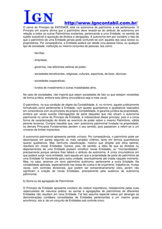 http://www.lgncontabil.com.br/
O cerne do Princípio da ENTIDADE está na autonomia do patrimônio a ela pertencente. O
Princípio em exame afirma que o patrimônio deve revestir-se do atributo de autonomia em
relação a todos os outros Patrimônios existentes, pertencendo a uma Entidade, no sentido de
sujeito suscetível à aquisição de direitos e obrigações. A autonomia tem por corolário o fato de
que o patrimônio de uma Entidade jamais pode confundir-se com aqueles dos seus sócios ou
proprietários. Por conseqüência, a Entidade poderá ser desde uma pessoa física, ou qualquer
tipo de sociedade, instituição ou mesmo conjuntos de pessoas, tais como:

        - famílias;

        - empresas;

        - governos, nas diferentes esferas do poder;

        - sociedades beneficentes, religiosas, culturais, esportivas, de lazer, técnicas;

        - sociedades cooperativas;

        - fundos de investimento e outras modalidades afins.

No caso de sociedades, não importa que sejam sociedades de fato ou que estejam revestidas
de forma jurídica, embora esta última circunstância seja a mais usual.

O patrimônio, na sua condição de objeto da Contabilidade, é, no mínimo, aquele juridicamente
formalizado como pertencente à Entidade, com ajustes quantitativos e qualitativos realizados
em consonância com os princípios da própria Contabilidade. A garantia jurídica da propriedade,
embora por vezes suscite interrogações de parte daqueles que não situam a autonomia
patrimonial no cerne do Princípio da Entidade, é indissociável desse princípio, pois é a única
forma de caracterização do direito ao exercício de poder sobre o mesmo Patrimônio, válida
perante terceiros. Cumpre ressaltar que, sem autonomia patrimonial fundada na propriedade,
os demais Princípios Fundamentais perdem o seu sentido, pois passariam a referir-se a um
universo de limites imprecisos.

A autonomia patrimonial apresenta sentido unívoco. Por conseqüência, o patrimônio pode ser
decomposto em partes segundo os mais variados critérios, tanto em termos quantitativos
quanto qualitativos. Mas nenhuma classificação, mesmo que dirigida sob ótica setorial,
resultará em novas Entidades. Carece, pois, de sentido, a idéia de que as divisões ou
departamentos de uma Entidade possam constituir novas Entidades, ou "microentidades",
precisamente porque sempre lhes faltará o atributo da autonomia. A única circunstância em
que poderá surgir nova entidade, será aquela em que a propriedade de parte do patrimônio de
uma Entidade for transferida para outra unidade, eventualmente até criada naquele momento.
Mas, no caso, teremos um novo patrimônio autônomo, pertencente a outra Entidade. Na
contabilidade aplicada, especialmente nas áreas de custos e de orçamento, trabalha-se, muitas
vezes, com controles divisionais, que podem ser extraordinariamente úteis, porém não
significam a criação de novas Entidades, precisamente pela ausência de autonomia
patrimonial.

b) Soma ou da agregação de Patrimônios

O Princípio da Entidade apresenta corolário de notável importância, notadamente pelas suas
repercussões de natureza prática: as somas e agregações de patrimônios de diferentes
Entidades não resultam em nova Entidade. Tal fato assume especial relevo por abranger as
demonstrações contábeis consolidadas de Entidades pertencentes a um mesmo grupo
econômico, isto é, de um conjunto de Entidades sob controle único.
 
