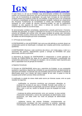 http://www.lgncontabil.com.br/
A razão básica é a de que as Entidades cujas demonstrações contábeis são consolidadas
mantêm sua autonomia patrimonial, pois seus Patrimônios permanecem de sua propriedade.
Como não há transferência de propriedade, não pode haver formação de novo patrimônio,
condição primeira da existência jurídica de uma entidade. O segundo ponto a ser considerado
é o de que a consolidação se refere às demonstrações contábeis, mantendo-se a observância
dos Princípios Fundamentais de Contabilidade no âmbito das Entidades consolidadas,
resultando em uma unidade de natureza econômico-contábil, em que os qualificativos
ressaltam os dois aspectos de maior relevo: o atributo de controle econômico e a
fundamentação contábil da sua estruturação.

As demonstrações contábeis consolidadas, apresentando a posição patrimonial e financeira,
resultado das operações, as origens e aplicações de recursos ou os fluxos financeiros de um
conjunto de Entidades sob controle único, são peças contábeis de grande valor informativo
para determinados usuários, embora isso não elimine o fato de que outras informações possam
ser obtidas nas demonstrações que foram consolidadas.

II - O Princípio da Continuidade

A CONTINUIDADE ou não da ENTIDADE, bem como sua vida definida ou provável, devem ser
consideradas quando da classificação e avaliação das mutações patrimoniais, quantitativas e
qualitativas.

A CONTINUIDADE influencia o valor econômico dos ativos e, em muitos casos, o valor ou o
vencimento dos passivos, especialmente quando a extinção da ENTIDADE tem prazo
determinado, previsto ou previsível.

A observância do Princípio da CONTINUIDADE é indispensável à correta aplicação do
Princípio da COMPETÊNCIA por efeito de se relacionar diretamente à quantificação dos
componentes patrimoniais e à formação do resultado, e de se constituir dado importante para
aferir a capacidade futura de geração de resultado".

a) Aspectos Conceituais

O Princípio da CONTINUIDADE afirma que o patrimônio da Entidade, na sua composição
qualitativa e quantitativa, depende das condições em que provavelmente se desenvolverão as
operações da Entidade. A suspensão das suas atividades pode provocar efeitos na utilidade de
determinados ativos, com a perda, até mesmo integral, de seu valor. A queda no nível de
ocupação pode também provocar efeitos semelhantes.

A modificação no estado de coisas citado pode ocorrer por diversas causas, entre as quais
ressaltam as seguintes:

        - modificações na conjuntura econômica que provoquem alterações na
        amplitude do mercado em que atua a Entidade. Exemplo neste sentido é a
        queda de poder aquisitivo da população, que provoca redução no consumo de
        bens, o que, a sua vez, resulta na redução do grau de ocupação de muitas
        Entidades;

        - mudanças de política governamental, como, por exemplo, na área cambial,
        influenciando diretamente o volume das exportações de determinados ramos
        econômicos, com efeito direto nos níveis de produção de determinadas
        Entidades;

        - problemas internos das próprias Entidades, consubstanciados em
        envelhecimento tecnológico dos seus processos ou produtos, superação
        mercadológica destes, exigência de proteção ambiental, falta de capital, falta
 