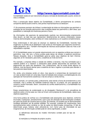 http://www.lgncontabil.com.br/
Contabilidade reside em ser instrumento útil para a tomada de decisões pelo usuário, tendo em
vista a entidade.

Para a consecução desse objetivo da Contabilidade, e dentro principalmente do contexto
companhia aberta/usuário externo, dois pontos importantíssimos se destacam:

1º) As empresas precisam dar ênfase à evidenciação de todas as informações que permitam a
avaliação da sua situação patrimonial e das mutações desse seu patrimônio e, além disso, que
possibilitem a realização de inferências perante o futuro.

As informações não passíveis de apresentação explícita nas demonstrações propriamente
ditas devem, ao lado das que representam detalhamentos de valores sintetizados nessas
mesmas demonstrações, estar contidas em notas explicativas ou em quadros complementares.

Essa evidenciação é vital para se alcançar os objetivos da Contabilidade, havendo hoje
exigências no sentido de se detalharem mais ainda as informações (por segmento econômico,
região geográfica, etc.). Também informações de natureza social passam cada vez mais a ser
requisitadas e supridas.

2º) A Contabilidade possui um grande relacionamento com os aspectos jurídicos que cercam o
patrimônio, mas, não raro, a forma jurídica pode deixar de retratar a essência econômica.
Nessas situações, deve a Contabilidade guiar-se pelos seus objetivos de bem informar,
seguindo, se for necessário, para tanto, a essência ao invés da forma.

Por exemplo, a empresa efetua a cessão de créditos a terceiros, mas fica contratado que a
cedente poderá vir a ressarcir a cessionária pelas perdas decorrentes de eventuais não-
pagamentos por parte dos devedores. Ora, juridicamente, não há ainda dívida alguma na
cedente, mas ela deverá atentar para a essência do fato e registrar a provisão para atender a
tais possíveis desembolsos.

Ou, ainda, uma empresa vende um ativo, mas assume o compromisso de recomprá-lo por
um valor já determinado em certa data. Essa formalidade deve ensejar a contabilização de uma
operação de financiamento (essência) e não de compra e venda (forma).

Noutro exemplo, um contrato pode, juridicamente, estar dando a forma de arrendamento a uma
transação, mas a análise da realidade evidencia tratar-se, na prática, de uma operação de
compra e venda financiada. Assim, consciente do conflito essência/forma, a Contabilidade fica
com a primeira.

Essas características de evidenciação ou de divulgação ("disclosure") e de prevalência da
essência sobre a forma cada vez mais se firmam como próprias da Contabilidade, dados seus
objetivos específicos.

Uma forma prática de verificar se a Contabilidade está alcançando seus objetivos, conforme
enunciado, é pesquisar, periodicamente, qual o grau de utilização de demonstrações contábeis
por parte de grupos de usuários para os quais, de antemão, se acredita que as demonstrações
contábeis devessem ser de grande utilidade. Por exemplo: analistas de investimentos, para
aconselhamentos sobre compras ou não de ações de determinadas companhias. O fato de
determinado grupo, todavia, estar utilizando-se, num menor grau de intensidade do que
imaginaríamos, de informação contábil pode ter vários significados, a saber:

       a) deficiências estruturais do modelo informativo contábil para tal tipo de
       decisão;

       b) restrições ou limitações do próprio usuário;
 