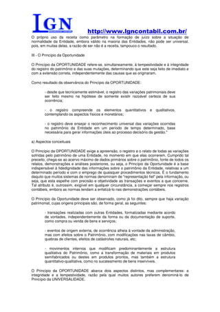 http://www.lgncontabil.com.br/
O próprio uso da receita como parâmetro na formação de juízo sobre a situação de
normalidade da Entidade, embora válido na maioria das Entidades, não pode ser universal,
pois, em muitas delas, a razão de ser não é a receita, tampouco o resultado.

III - O Princípio da Oportunidade

O Princípio da OPORTUNIDADE refere-se, simultaneamente, à tempestividade e à integridade
do registro do patrimônio e das suas mutações, determinando que este seja feito de imediato e
com a extensão correta, independentemente das causas que as originaram.

Como resultado da observância do Princípio da OPORTUNIDADE:

        - desde que tecnicamente estimável, o registro das variações patrimoniais deve
        ser feito mesmo na hipótese de somente existir razoável certeza de sua
        ocorrência;

        - o registro compreende os elementos quantitativos            e   qualitativos,
        contemplando os aspectos físicos e monetários;

        - o registro deve ensejar o reconhecimento universal das variações ocorridas
        no patrimônio da Entidade em um período de tempo determinado, base
        necessária para gerar informações úteis ao processo decisório da gestão."

a) Aspectos conceituais

O Princípio da OPORTUNIDADE exige a apreensão, o registro e o relato de todas as variações
sofridas pelo patrimônio de uma Entidade, no momento em que elas ocorrerem. Cumprido tal
preceito, chega-se ao acervo máximo de dados primários sobre o patrimônio, fonte de todos os
relatos, demonstrações e análises posteriores, ou seja, o Princípio da Oportunidade é a base
indispensável à fidedignidade das informações sobre o patrimônio da Entidade, relativas a um
determinado período e com o emprego de quaisquer procedimentos técnicos. É o fundamento
daquilo que muitos sistemas de normas denominam de "representação fiel" pela informação, ou
seja, que esta espelhe com precisão e objetividade as transações e eventos a que concerne.
Tal atributo é, outrossim, exigível em qualquer circunstância, a começar sempre nos registros
contábeis, embora as normas tendam a enfatizá-lo nas demonstrações contábeis.

O Princípio da Oportunidade deve ser observado, como já foi dito, sempre que haja variação
patrimonial, cujas origens principais são, de forma geral, as seguintes:

        - transações realizadas com outras Entidades, formalizadas mediante acordo
        de vontades, independentemente da forma ou da documentação de suporte,
        como compra ou venda de bens e serviços;

        - eventos de origem externa, de ocorrência alheia à vontade da administração,
        mas com efeitos sobre o Patrimônio, com modificações nas taxas de câmbio,
        quebras de clientes, efeitos de catástrofes naturais, etc;

        - movimentos internos que modificam predominantemente a estrutura
        qualitativa do Patrimônio, como a transformação de materiais em produtos
        semifabricados ou destes em produtos prontos, mas também a estrutura
        quantitativo-qualitativa, como no sucateamento de bens inservíveis.

O Princípio da OPORTUNIDADE abarca dois aspectos distintos, mas complementares: a
integridade e a tempestividade, razão pela qual muitos autores preferem denominá-lo de
Princípio da UNIVERSALIDADE.
 