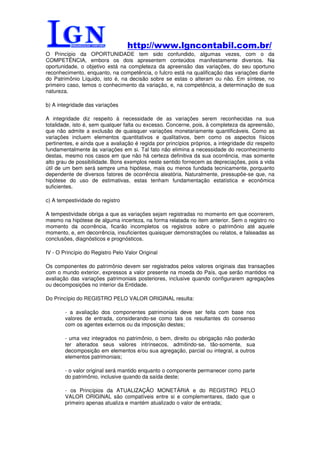 http://www.lgncontabil.com.br/
O Princípio da OPORTUNIDADE tem sido confundido, algumas vezes, com o da
COMPETÊNCIA, embora os dois apresentem conteúdos manifestamente diversos. Na
oportunidade, o objetivo está na completeza da apreensão das variações, do seu oportuno
reconhecimento, enquanto, na competência, o fulcro está na qualificação das variações diante
do Patrimônio Líquido, isto é, na decisão sobre se estas o alteram ou não. Em síntese, no
primeiro caso, temos o conhecimento da variação, e, na competência, a determinação de sua
natureza.

b) A integridade das variações

A integridade diz respeito à necessidade de as variações serem reconhecidas na sua
totalidade, isto é, sem qualquer falta ou excesso. Concerne, pois, à completeza da apreensão,
que não admite a exclusão de quaisquer variações monetariamente quantificáveis. Como as
variações incluem elementos quantitativos e qualitativos, bem como os aspectos físicos
pertinentes, e ainda que a avaliação é regida por princípios próprios, a integridade diz respeito
fundamentalmente às variações em si. Tal fato não elimina a necessidade do reconhecimento
destas, mesmo nos casos em que não há certeza definitiva da sua ocorrência, mas somente
alto grau de possibilidade. Bons exemplos neste sentido fornecem as depreciações, pois a vida
útil de um bem será sempre uma hipótese, mais ou menos fundada tecnicamente, porquanto
dependente de diversos fatores de ocorrência aleatória. Naturalmente, pressupõe-se que, na
hipótese do uso de estimativas, estas tenham fundamentação estatística e econômica
suficientes.

c) A tempestividade do registro

A tempestividade obriga a que as variações sejam registradas no momento em que ocorrerem,
mesmo na hipótese de alguma incerteza, na forma relatada no item anterior. Sem o registro no
momento da ocorrência, ficarão incompletos os registros sobre o patrimônio até aquele
momento, e, em decorrência, insuficientes quaisquer demonstrações ou relatos, e falseadas as
conclusões, diagnósticos e prognósticos.

IV - O Princípio do Registro Pelo Valor Original

Os componentes do patrimônio devem ser registrados pelos valores originais das transações
com o mundo exterior, expressos a valor presente na moeda do País, que serão mantidos na
avaliação das variações patrimoniais posteriores, inclusive quando configurarem agregações
ou decomposições no interior da Entidade.

Do Princípio do REGISTRO PELO VALOR ORIGINAL resulta:

        - a avaliação dos componentes patrimoniais deve ser feita com base nos
        valores de entrada, considerando-se como tais os resultantes do consenso
        com os agentes externos ou da imposição destes;

        - uma vez integrados no patrimônio, o bem, direito ou obrigação não poderão
        ter alterados seus valores intrínsecos, admitindo-se, tão-somente, sua
        decomposição em elementos e/ou sua agregação, parcial ou integral, a outros
        elementos patrimoniais;

        - o valor original será mantido enquanto o componente permanecer como parte
        do patrimônio, inclusive quando da saída deste;

        - os Princípios da ATUALIZAÇÃO MONETÁRIA e do REGISTRO PELO
        VALOR ORIGINAL são compatíveis entre si e complementares, dado que o
        primeiro apenas atualiza e mantém atualizado o valor de entrada;
 