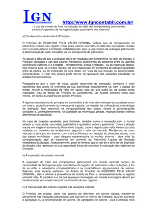 http://www.lgncontabil.com.br/
        - o uso da moeda do País na tradução do valor dos componentes patrimoniais
        constitui imperativo de homogeneização quantitativa dos mesmos".

a) Os elementos essenciais do Princípio

O Princípio do REGISTRO PELO VALOR ORIGINAL ordena que os componentes do
patrimônio tenham seu registro inicial pelos valores ocorridos na data das transações havidas
com o mundo exterior à Entidade, estabelecendo, pois, a viga-mestra da avaliação patrimonial:
a determinação do valor monetário de um componente do patrimônio.

Ao adotar a idéia de que a avaliação deva ser realizada com fundamento no valor de entrada, o
Princípio consagra o uso dos valores monetários decorrentes do consenso entre os agentes
econômicos externos e a Entidade - contabilmente, outras Entidades - ou da imposição destes.
Não importa, pois, se o preço resultou de livre negociação em condições de razoável igualdade
entre as partes, ou de imposição de uma delas, em vista da sua posição de superioridade.
Generalizando, o nível dos preços pode derivar de quaisquer das situações estudadas na
análise microeconômica.

Pressupõe-se que o valor de troca, aquele decorrente da transação, configure o valor
econômico dos ativos no momento da sua ocorrência. Naturalmente se, com o passar do
tempo, houver a modificação do valor em causa, seja por que razão for, os ajustes serão
realizados, mas ao abrigo do Princípio da Competência. Os Ajustes somente serão para
menos, em razão da essência do próprio Princípio.

A rigorosa observância do princípio em comentário é do mais alto interesse da sociedade como
um todo e, especificamente, do mercado de capitais, por resultar na unificação da metodologia
de avaliação, fator essencial na comparabilidade dos dados, relatos e demonstrações
contábeis e, conseqüentemente, na qualidade da informação gerada, impossibilitando critérios
alternativos de avaliação.

No caso de doações recebidas pela Entidade, também existe a transação com o mundo
exterior e, mais ainda, com efeito quantitativo e qualitativo sobre o patrimônio. Como a doação
resulta em inegável aumento do Patrimônio Líquido, cabe o registro pelo valor efetivo da coisa
recebida, no momento do recebimento, segundo o valor de mercado. Mantém-se, no caso,
intocado o princípio em exame, com a única diferença em relação às situações usuais: uma
das partes envolvidas - caso daquela representativa do mundo externo - abre mão da
contraprestação, que se transforma em aumento do Patrimônio Líquido da Entidade
recebedora da doação. Acessoriamente, pode-se lembrar que o fato de o ativo ter-se originado
de doação, não repercute na sua capacidade futura de contribuir à realização dos objetivos da
Entidade.

b) A expressão em moeda nacional

A expressão do valor dos componentes patrimoniais em moeda nacional decorre da
necessidade de homogeneização quantitativa do registro do patrimônio e das mutações, a fim
de se obter a necessária comparabilidade e se possibilitarem agrupamentos de valores.
Ademais, este aspecto particular, no âmbito do Princípio do REGISTRO PELO VALOR
ORIGINAL, visa a afirmar a prevalência da moeda do País e, conseqüentemente, o registro
somente nela. O corolário é o de que quaisquer transações em moeda estrangeira devem ser
transformadas em moeda nacional no momento do seu registro.

c) A manutenção dos valores originais nas variações internas

O Princípio em análise, como não poderia ser diferente, em termos lógicos, mantém-se
plenamente nas variações patrimoniais que ocorrem no interior da Entidade, quando acontece
a agregação ou a decomposição de valores. Os agregados de valores - cuja expressão mais
 