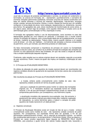 http://www.lgncontabil.com.br/
usual são os estoques de produtos semifabricados e prontos, os serviços em andamento ou
terminados, as culturas em formação, etc. - representam, quantitativamente, o somatório de
inúmeras variações patrimoniais qualitativas, formando conjuntos de valores constituídos com
base em valores atinentes a insumos de materiais, depreciações, mão-de-obra, encargos
sociais, energia, serviços de terceiros, tributos, e outros, classes de insumos que, em verdade,
configuram a consumpção de ativos, como estoques, equipamentos ou, diretamente, recursos
pecuniários. Os agregados são, pois, ativos resultantes da transformação de outros ativos, e,
em alguns casos, deixam logo tal condição, como aqueles referentes a funções como as de
administração geral, comercialização no País, exportação e outras.

A formação dos agregados implica o uso de decomposições, como acontece no caso das
depreciações geradas por uma máquina em particular: a transação com o mundo exterior
resultou na ativação da máquina, mas a consumpção desta dar-se-á gradativamente, ao longo
do tempo, mediante as depreciações. Todavia estas, mesmo quando relativas a um espaço
curto de tempo - um mês, por hipótese -, normalmente são alocadas a diversos componentes
do patrimônio, como, por exemplo, aos diferentes produtos em elaboração.

Os fatos mencionados comprovam a importância do princípio em exame na Contabilidade
aplicada à área de custos, por constituir-se na diretiva principal de avaliação das variações que
ocorrem no ciclo operacional interno das Entidades, em que não existe a criação de valores,
mas a simples redistribuição daqueles originais.

Finalmente, cabe ressaltar que os valores originais devem ser ajustados, segundo a sua perda
de valor econômico. Porém, mesmo tal ajuste não implica, em essência, modificação do valor
original.

V - O Princípio da ATUALIZAÇÃO MONETÁRIA:

Os efeitos da alteração do poder aquisitivo da moeda nacional devem ser reconhecidos nos
registros contábeis através do ajustamento da expressão formal dos valores dos componentes
patrimoniais.

São resultantes da adoção do Princípio da ATUALIZAÇÃO MONETÁRIA:

        - a moeda, embora aceita universalmente como medida de valor, não
        representa unidade constante em termos do poder aquisitivo;

        - para que a avaliação do patrimônio possa manter os valores das transações
        originais (art. 7º), é necessário atualizar sua expressão formal em moeda
        nacional, a fim de que permaneçam substantivamente correto os valores dos
        componentes patrimoniais e, por conseqüência, o do Patrimônio Líquido;

        - a atualização monetária não representa nova avaliação, mas, tão-somente, o
        ajustamento dos valores originais para determinada data, mediante a aplicação
        de indexadores, ou outros elementos aptos a traduzir a variação do poder
        aquisitivo da moeda nacional em um dado período.".

a) - Aspectos conceituais

O Princípio da Atualização Monetária existe em função do fato de que a moeda - embora
universalmente aceita como medida de valor - não representa unidade constante de poder
aquisitivo. Por conseqüência, sua expressão formal deve ser ajustada, a fim de que
permaneçam substantivamente corretos - isto é, segundo as transações originais - os valores
dos componentes patrimoniais e, via de decorrência, o Patrimônio Líquido. Como se observa, o
Princípio em causa constitui seguimento lógico daquele do REGISTRO PELO VALOR
ORIGINAL, pois preceitua o ajuste formal dos valores fixados segundo este, buscando a
 
