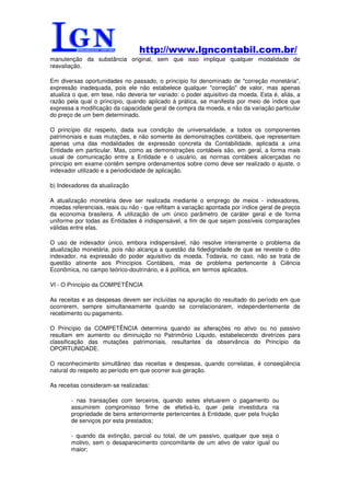 http://www.lgncontabil.com.br/
manutenção da substância original, sem que isso implique qualquer modalidade de
reavaliação.

Em diversas oportunidades no passado, o princípio foi denominado de "correção monetária",
expressão inadequada, pois ele não estabelece qualquer "correção" de valor, mas apenas
atualiza o que, em tese, não deveria ter variado: o poder aquisitivo da moeda. Esta é, aliás, a
razão pela qual o princípio, quando aplicado à prática, se manifesta por meio de índice que
expressa a modificação da capacidade geral de compra da moeda, e não da variação particular
do preço de um bem determinado.

O princípio diz respeito, dada sua condição de universalidade, a todos os componentes
patrimoniais e suas mutações, e não somente às demonstrações contábeis, que representam
apenas uma das modalidades de expressão concreta da Contabilidade, aplicada a uma
Entidade em particular. Mas, como as demonstrações contábeis são, em geral, a forma mais
usual de comunicação entre a Entidade e o usuário, as normas contábeis alicerçadas no
princípio em exame contêm sempre ordenamentos sobre como deve ser realizado o ajuste, o
indexador utilizado e a periodicidade de aplicação.

b) Indexadores da atualização

A atualização monetária deve ser realizada mediante o emprego de meios - indexadores,
moedas referenciais, reais ou não - que reflitam a variação apontada por índice geral de preços
da economia brasileira. A utilização de um único parâmetro de caráter geral e de forma
uniforme por todas as Entidades é indispensável, a fim de que sejam possíveis comparações
válidas entre elas.

O uso de indexador único, embora indispensável, não resolve inteiramente o problema da
atualização monetária, pois não alcança a questão da fidedignidade de que se reveste o dito
indexador, na expressão do poder aquisitivo da moeda. Todavia, no caso, não se trata de
questão atinente aos Princípios Contábeis, mas de problema pertencente à Ciência
Econômica, no campo teórico-doutrinário, e à política, em termos aplicados.

VI - O Princípio da COMPETÊNCIA

As receitas e as despesas devem ser incluídas na apuração do resultado do período em que
ocorrerem, sempre simultaneamente quando se correlacionarem, independentemente de
recebimento ou pagamento.

O Princípio da COMPETÊNCIA determina quando as alterações no ativo ou no passivo
resultam em aumento ou diminuição no Patrimônio Líquido, estabelecendo diretrizes para
classificação das mutações patrimoniais, resultantes da observância do Princípio da
OPORTUNIDADE.

O reconhecimento simultâneo das receitas e despesas, quando correlatas, é conseqüência
natural do respeito ao período em que ocorrer sua geração.

As receitas consideram-se realizadas:

        - nas transações com terceiros, quando estes efetuarem o pagamento ou
        assumirem compromisso firme de efetivá-lo, quer pela investidura na
        propriedade de bens anteriormente pertencentes à Entidade, quer pela fruição
        de serviços por esta prestados;

        - quando da extinção, parcial ou total, de um passivo, qualquer que seja o
        motivo, sem o desaparecimento concomitante de um ativo de valor igual ou
        maior;
 