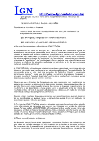 http://www.lgncontabil.com.br/
        - pela geração natural de novos ativos independentemente da intervenção de
        terceiros;

        - no recebimento efetivo de doações e subvenções.

Consideram-se incorridas as despesas:

        - quando deixar de existir o correspondente valor ativo, por transferência de
        sua propriedade para terceiro;

        - pela diminuição ou extinção do valor econômico de um ativo;

        - pelo surgimento de um passivo, sem o correspondente ativo".

a) As variações patrimoniais e o Princípio da COMPETÊNCIA

A compreensão do cerne do Princípio da COMPETÊNCIA está diretamente ligada ao
entendimento das variações patrimoniais e sua natureza. Nestas encontramos duas grandes
classes: a daquelas que somente modificam a qualidade ou a natureza dos componentes
patrimoniais, sem repercutirem no montante do Patrimônio Líquido, e a das que o modificam.
As primeiras são denominadas de "qualitativas", ou "permutativas", enquanto as segundas são
chamadas de "quantitativas", ou "modificativas". Cumpre salientar que estas últimas sempre
implicam a existência de alterações qualitativas no patrimônio, a fim de que permaneça
inalterado o equilíbrio patrimonial.

A COMPETÊNCIA é o Princípio que estabelece quando um determinado componente deixa de
integrar o patrimônio, para transformar-se em elemento modificador do Patrimônio Líquido. Da
confrontação entre o valor final dos aumentos do Patrimônio Líquido - usualmente
denominados "receitas" - e das suas diminuições - normalmente chamadas de "despesas" -,
emerge o conceito de "resultado do período", positivo, se as receitas forem maiores do que as
despesas; ou negativo, quando ocorrer o contrário.

Observa-se que o Princípio da Competência não está relacionado com recebimentos ou
pagamentos, mas com o reconhecimento das receitas geradas e das despesas incorridas no
período. Mesmo com desvinculação temporal das receitas e despesas, respectivamente do
recebimento e do desembolso, a longo prazo ocorre a equalização entre os valores do
resultado contábil e o fluxo de caixa derivado das receitas e despesas, em razão dos princípios
referentes à avaliação dos componentes patrimoniais.

Quando existem receitas e despesas pertencentes a um exercício anterior, que nele deixarem
de ser consideradas por qualquer razão, os competentes ajustes devem ser realizados no
exercício em que se evidenciou a omissão.

O Princípio da COMPETÊNCIA é aplicado a situações concretas altamente variadas, pois são
muito diferenciadas as transações que ocorrem nas Entidades, em função dos objetivos
destas. Por esta razão é a COMPETÊNCIA o Princípio que tende a suscitar o maior número de
dúvidas na atividade profissional dos contabilistas. Cabe, entretanto, sublinhar que tal fato não
resulta em posição de supremacia hierárquica em relação aos demais Princípios, pois o status
de todos é o mesmo, precisamente pela sua condição científica.

b) Alguns comentários sobre as despesas

As despesas, na maioria das vezes, representam consumpção de ativos, que tanto podem ter
sido pagos em períodos passados, no próprio período, ou ainda virem a ser pagos no futuro.
De outra parte, não é necessário que o desaparecimento do ativo seja integral, pois muitas
vezes a consumpção é somente parcial, como no caso das depreciações ou nas perdas de
 