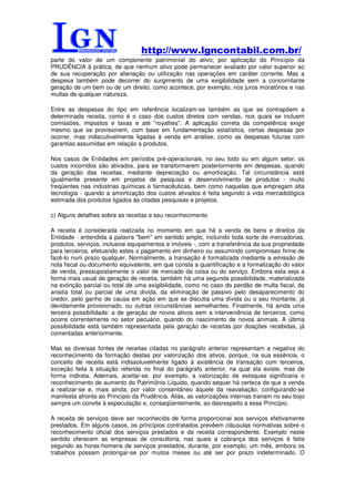 http://www.lgncontabil.com.br/
parte do valor de um componente patrimonial do ativo, por aplicação do Princípio da
PRUDÊNCIA à prática, de que nenhum ativo pode permanecer avaliado por valor superior ao
de sua recuperação por alienação ou utilização nas operações em caráter corrente. Mas a
despesa também pode decorrer do surgimento de uma exigibilidade sem a concomitante
geração de um bem ou de um direito, como acontece, por exemplo, nos juros moratórios e nas
multas de qualquer natureza.

Entre as despesas do tipo em referência localizam-se também as que se contrapõem a
determinada receita, como é o caso dos custos diretos com vendas, nos quais se incluem
comissões, impostos e taxas e até "royalties". A aplicação correta da competência exige
mesmo que se provisionem, com base em fundamentação estatística, certas despesas por
ocorrer, mas indiscutivelmente ligadas à venda em análise, como as despesas futuras com
garantias assumidas em relação a produtos.

Nos casos de Entidades em períodos pré-operacionais, no seu todo ou em algum setor, os
custos incorridos são ativados, para se transformarem posteriormente em despesas, quando
da geração das receitas, mediante depreciação ou amortização. Tal circunstância está
igualmente presente em projetos de pesquisa e desenvolvimento de produtos - muito
freqüentes nas indústrias químicas e farmacêuticas, bem como naquelas que empregam alta
tecnologia - quando a amortização dos custos ativados é feita segundo a vida mercadológica
estimada dos produtos ligados às citadas pesquisas e projetos.

c) Alguns detalhes sobre as receitas e seu reconhecimento

A receita é considerada realizada no momento em que há a venda de bens e direitos da
Entidade - entendida a palavra "bem" em sentido amplo, incluindo toda sorte de mercadorias,
produtos, serviços, inclusive equipamentos e imóveis -, com a transferência da sua propriedade
para terceiros, efetuando estes o pagamento em dinheiro ou assumindo compromisso firme de
fazê-lo num prazo qualquer. Normalmente, a transação é formalizada mediante a emissão de
nota fiscal ou documento equivalente, em que consta a quantificação e a formalização do valor
de venda, pressupostamente o valor de mercado da coisa ou do serviço. Embora esta seja a
forma mais usual de geração de receita, também há uma segunda possibilidade, materializada
na extinção parcial ou total de uma exigibilidade, como no caso do perdão de multa fiscal, da
anistia total ou parcial de uma dívida, da eliminação de passivo pelo desaparecimento do
credor, pelo ganho de causa em ação em que se discutia uma dívida ou o seu montante, já
devidamente provisionado, ou outras circunstâncias semelhantes. Finalmente, há ainda uma
terceira possibilidade: a de geração de novos ativos sem a interveniência de terceiros, como
ocorre correntemente no setor pecuário, quando do nascimento de novos animais. A última
possibilidade está também representada pela geração de receitas por doações recebidas, já
comentadas anteriormente.

Mas as diversas fontes de receitas citadas no parágrafo anterior representam a negativa do
reconhecimento da formação destas por valorização dos ativos, porque, na sua essência, o
conceito de receita está indissoluvelmente ligado à existência de transação com terceiros,
exceção feita à situação referida no final do parágrafo anterior, na qual ela existe, mas de
forma indireta. Ademais, aceitar-se, por exemplo, a valorização de estoques significaria o
reconhecimento de aumento do Patrimônio Líquido, quando sequer há certeza de que a venda
a realizar-se e, mais ainda, por valor consentâneo àquele da reavaliação, configurando-se
manifesta afronta ao Princípio da Prudência. Aliás, as valorizações internas trariam no seu bojo
sempre um convite à especulação e, conseqüentemente, ao desrespeito a esse Princípio.

A receita de serviços deve ser reconhecida de forma proporcional aos serviços efetivamente
prestados. Em alguns casos, os princípios contratados prevêem cláusulas normativas sobre o
reconhecimento oficial dos serviços prestados e da receita correspondente. Exemplo neste
sentido oferecem as empresas de consultoria, nas quais a cobrança dos serviços é feita
segundo as horas-homens de serviços prestados, durante, por exemplo, um mês, embora os
trabalhos possam prolongar-se por muitos meses ou até ser por prazo indeterminado. O
 