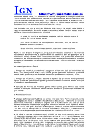 http://www.lgncontabil.com.br/
importante, nestes casos, é a existência de unidade homogênea de medição formalizada
contratualmente, além, evidentemente, da medição propriamente dita. As unidades físicas mais
comuns estão relacionadas com tempo - principalmente tempo-homem e tempo-máquina -,
embora possa ser qualquer outra, como metros cúbicos por tipo de material escavado, metros
lineares de avanço na perfuração de poços artesianos, e outros.

Nas Entidades em que a produção demanda largo espaço de tempo, deve ocorrer o
reconhecimento gradativo da receita, proporcionalmente ao avanço da obra, quando ocorre a
satisfação concomitante dos seguintes requisitos:

        - o preço do produto é estabelecido mediante contrato, inclusive quanto à
        correção dos preços, quando houver;

        - não há riscos maiores de descumprimento do contrato, tanto de parte do
        vendedor, quanto do comprador;

        - existe estimativa, tecnicamente sustentada, dos custos a serem incorridos.

Assim, no caso de obras de engenharia, em que usualmente estão presentes os três requisitos
nos contratos de fornecimento, o reconhecimento da receita não deve ser postergado até o
momento da entrega da obra, pois o procedimento redundaria num quadro irreal da formação
do resultado, em termos cronológicos. O caminho correto está na proporcionalização da receita
aos esforços despendidos, usualmente expressos por custos - reais ou estimados - ou etapas
vencidas.

VII - O Princípio da PRUDÊNCIA

O Princípio da PRUDÊNCIA determina a adoção do menor valor para os componentes do
ATIVO e do maior para os do PASSIVO, sempre que se apresentem alternativas igualmente
válidas para a quantificação das mutações patrimoniais que alterem o Patrimônio Líquido.

O Princípio da PRUDÊNCIA impõe a escolha da hipótese de que resulte menor patrimônio
líquido, quando se apresentarem opções igualmente aceitáveis diante dos demais Princípios
Fundamentais de Contabilidade.

A aplicação do Princípio da Prudência ganha ênfase quando, para definição dos valores
relativos às variações patrimoniais, devem ser feitas estimativas que envolvem incertezas de
grau variável".

a) Aspectos conceituais

A aplicação do Princípio da Prudência - de forma a obter-se o menor Patrimônio Líquido, dentre
aqueles possíveis diante de procedimentos alternativos de avaliação - está restrita às variações
patrimoniais posteriores às transações originais com o mundo exterior, uma vez que estas
deverão decorrer de consenso com os agentes econômicos externos ou da imposição destes.
Esta é a razão pela qual a aplicação do Princípio da Prudência ocorrerá concomitantemente
com a do Princípio da Competência, conforme assinalado no parágrafo 2º, quando resultará,
sempre, variação patrimonial quantitativa negativa, isto é, redutora do Patrimônio Líquido.

A PRUDÊNCIA deve ser observada quando, existindo um ativo ou um passivo já escriturados
por determinados valores, segundo os Princípios do REGISTRO PELO VALOR ORIGINAL e da
ATUALIZAÇÃO MONETÁRIA surge dúvida sobre a ainda correção deles. Havendo formas
alternativas de se calcularem os novos valores, deve-se optar sempre pelo que for menor do
que o inicial, no caso de ativos, e maior, no caso de componentes patrimoniais integrantes do
passivo. Naturalmente, é necessário que as alternativas mencionadas configurem, pelo menos
à primeira vista, hipóteses igualmente razoáveis. A provisão para créditos de liquidação
 