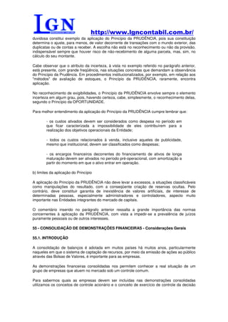 http://www.lgncontabil.com.br/
duvidosa constitui exemplo da aplicação do Princípio da PRUDÊNCIA, pois sua constituição
determina o ajuste, para menos, de valor decorrente de transações com o mundo exterior, das
duplicatas ou de contas a receber. A escolha não está no reconhecimento ou não da provisão,
indispensável sempre que houver risco de não-recebimento de alguma parcela, mas, sim, no
cálculo do seu montante.

Cabe observar que o atributo da incerteza, à vista no exemplo referido no parágrafo anterior,
está presente, com grande freqüência, nas situações concretas que demandam a observância
do Princípio da Prudência. Em procedimentos institucionalizados, por exemplo, em relação aos
"métodos" de avaliação de estoques, o Princípio da PRUDÊNCIA, raramente, encontra
aplicação.

No reconhecimento de exigibilidades, o Princípio da PRUDÊNCIA envolve sempre o elemento
incerteza em algum grau, pois, havendo certeza, cabe, simplesmente, o reconhecimento delas,
segundo o Princípio da OPORTUNIDADE.

Para melhor entendimento da aplicação do Princípio da PRUDÊNCIA cumpre lembrar que:

        - os custos ativados devem ser considerados como despesa no período em
        que ficar caracterizada a impossibilidade de eles contribuírem para a
        realização dos objetivos operacionais da Entidade;

        - todos os custos relacionados à venda, inclusive aqueles de publicidade,
        mesmo que institucional, devem ser classificados como despesas;

        - os encargos financeiros decorrentes do financiamento de ativos de longa
        maturação devem ser ativados no período pré-operacional, com amortização a
        partir do momento em que o ativo entrar em operação.

b) limites da aplicação do Princípio

A aplicação do Princípio da PRUDÊNCIA não deve levar a excessos, a situações classificáveis
como manipulações do resultado, com a conseqüente criação de reservas ocultas. Pelo
contrário, deve constituir garantia de inexistência de valores artificiais, de interesse de
determinadas pessoas, especialmente administradores e controladores, aspecto muito
importante nas Entidades integrantes do mercado de capitais.

O comentário inserido no parágrafo anterior ressalta a grande importância das normas
concernentes à aplicação da PRUDÊNCIA, com vista a impedir-se a prevalência de juízos
puramente pessoais ou de outros interesses.

55 - CONSOLIDAÇÃO DE DEMONSTRAÇÕES FINANCEIRAS - Considerações Gerais

55.1. INTRODUÇÃO

A consolidação de balanços é adotada em muitos países há muitos anos, particularmente
naqueles em que o sistema de captação de recursos, por meio da emissão de ações ao público
através das Bolsas de Valores, é importante para as empresas.

As demonstrações financeiras consolidadas nos permitem conhecer a real situação de um
grupo de empresas que atuem no mercado sob um controle comum.

Para sabermos quais as empresas devem ser incluídas nas demonstrações consolidadas
utilizamos os conceitos de controle acionário e o conceito de exercício de controle da decisão
 