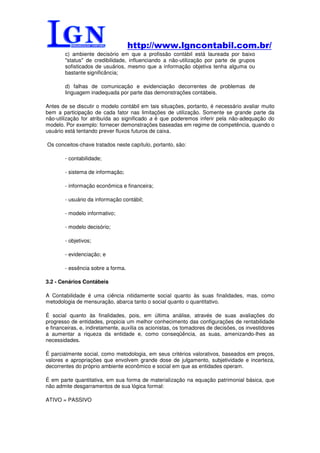 http://www.lgncontabil.com.br/
        c) ambiente decisório em que a profissão contábil está laureada por baixo
        "status" de credibilidade, influenciando a não-utilização por parte de grupos
        sofisticados de usuários, mesmo que a informação objetiva tenha alguma ou
        bastante significância;

        d) falhas de comunicação e evidenciação decorrentes de problemas de
        linguagem inadequada por parte das demonstrações contábeis.

Antes de se discutir o modelo contábil em tais situações, portanto, é necessário avaliar muito
bem a participação de cada fator nas limitações de utilização. Somente se grande parte da
não-utilização for atribuída ao significado a é que poderemos inferir pela não-adequação do
modelo. Por exemplo: fornecer demonstrações baseadas em regime de competência, quando o
usuário está tentando prever fluxos futuros de caixa.

Os conceitos-chave tratados neste capítulo, portanto, são:

        - contabilidade;

        - sistema de informação;

        - informação econômica e financeira;

        - usuário da informação contábil;

        - modelo informativo;

        - modelo decisório;

        - objetivos;

        - evidenciação; e

        - essência sobre a forma.

3.2 - Cenários Contábeis

A Contabilidade é uma ciência nitidamente social quanto às suas finalidades, mas, como
metodologia de mensuração, abarca tanto o social quanto o quantitativo.

É social quanto às finalidades, pois, em última análise, através de suas avaliações do
progresso de entidades, propicia um melhor conhecimento das configurações de rentabilidade
e financeiras, e, indiretamente, auxilia os acionistas, os tomadores de decisões, os investidores
a aumentar a riqueza da entidade e, como conseqüência, as suas, amenizando-lhes as
necessidades.

É parcialmente social, como metodologia, em seus critérios valorativos, baseados em preços,
valores e apropriações que envolvem grande dose de julgamento, subjetividade e incerteza,
decorrentes do próprio ambiente econômico e social em que as entidades operam.

É em parte quantitativa, em sua forma de materialização na equação patrimonial básica, que
não admite desgarramentos de sua lógica formal:

ATIVO = PASSIVO
 
