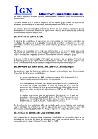 http://www.lgncontabil.com.br/
em relação a políticas a serem seguidas pelas empresas, conhecido como "influência sobre a
administração".

Devemos lembrar que as diversas empresas de um mesmo grupo formam um conjunto de
atividades econômicas que, muitas vezes, são complementares umas das outras.

Os analistas das demonstrações consolidadas devem, em suas análises, considerar que as
demonstrações financeiras consolidadas representam o reflexo de um conjunto de atividades
econômicas de um grupo empresarial.

55.2. OBJETIVO DA CONSOLIDAÇÃO

O objetivo da consolidação é apresentar aos interessados nas informações contábeis os
resultados das operações e a posição financeira da sociedade controladora e de suas
controladas, como se o grupo fosse uma única empresa que tivesse uma ou mais filiais ou
divisões.

As transações realizadas entre empresas pertencentes a um mesmo grupo econômico
necessitam ser eliminadas das demonstrações consolidadas, obtendo-se, assim, apenas os
valores apurados em função de operações efetuadas com terceiros alheios ao grupo.

O grande mérito da consolidação é "enxergar" as operações de um grupo, eliminando os
efeitos das operações que representam transferências de valores e bens de uma empresa para
outra, sem representar qualquer acréscimo ao patrimônio dos proprietários do grupo.

55.3. EMPRESAS QUE ESTÃO OBRIGADAS A EFETUAR A CONSOLIDAÇÃO

De acordo com a Lei das S.A. devem elaborar e divulgar, juntamente com suas demonstrações
financeiras, demonstrações consolidadas:

       a) companhias abertas (art. 249) que tiverem mais de 30% do seu patrimônio
       líquido representado por investimentos em controladas;

       Nota: Considera-se controlada a sociedade na qual a controladora, diretamente
       ou através de outras controladas, é titular de direitos de sócio que lhe
       assegurem, de modo permanente, preponderância nas deliberações sociais e
       o poder de eleger a maioria dos administradores (§ 2º do art. 243 da Lei das
       S/A).

       b) grupos empresariais que se constituírem formalmente em grupos de
       sociedades na forma do Capítulo XXI da Lei nº 6.404/76, independentemente
       de serem ou não companhias abertas. Será aplicável mesmo que a sociedade
       de comando não seja S.A., tal como no caso de uma Limitada.

Os Investimentos em controladas são representados pela soma algébrica dos seguintes
valores contábeis na controladora: valor da equivalência patrimonial no balanço, ágios não
amortizados, saldos líquidos também dos deságios e provisões para perdas permanentes.

55.4. NORMAS DA COMISSÃO DE VALORES MOBILIÁRIOS

Para elaboração de demonstrações financeiras consolidadas de companhia aberta e de
sociedade de comando de grupo de sociedade que inclua companhia aberta, devem ser
observadas as normas previstas na Instrução CVM nº 15/80.
 