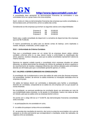 http://www.lgncontabil.com.br/
A consolidação deve apresentar as demonstrações financeiras da controladora e suas
controladas como se o grupo fosse uma única empresa.

Assim, tendo em mãos as demonstrações financeiras das empresas que serão consolidadas, a
técnica básica será, primeiramente, somar os saldos das contas.

Considerando-se três empresas que tenham os seguintes valores como disponibilidades:

                              Empresa A        R$         25.000,00
                              Empresa B        R$         10.000,00
                              Empresa C        R$         35.000,00

Neste caso, o saldo consolidado de disponível é a somatória do disponível das três empresas
que é de R$ 70.000,00.

O mesmo procedimento se aplica para as demais contas do balanço, como duplicatas a
receber, estoques, imobilizado, contas a pagar, etc.

55.6.1 - Uniformidade de Critérios Contábeis

Para que a consolidação possa ser um retrato fiel as empresas devem adotar critérios
contábeis uniformes entre si, ou seja, devem manter a uniformidade na classificação dos
ativos, passivos, receitas e despesas, para que os saldos consolidados representem valores da
mesma natureza.

Devemos ter especial cuidado quando a consolidada incluir empresas situadas em países
diferentes, os efeitos decorrentes da utilização de critérios de avaliação de ativos e passivos e
de reconhecimento de receitas e despesas diferentes dos critérios adotados pela controladora
deverão ser eliminados para que o consolidado apresente apenas um critério.

55.7. VALORES A SEREM ELIMINADOS NA CONSOLIDAÇÃO

A consolidação não é simplesmente a soma dos saldos de cada conta das diversas empresas.
Há necessidade, também, de eliminar os saldos existentes ou transações realizadas entre as
empresas do grupo.

Os saldos de balanço devem ser controlados e destacados para facilitar a consolidação,
devendo ser conciliados, comparando-se os saldos de uma empresa com os que acusam as
outras empresas.

Na consolidação, as eventuais pendências de conciliação devem ser eliminadas por meio de
sua contabilização pelas empresas, ou de ajustes no consolidado, mesmo nos casos de itens
em trânsito, para que os saldos entre as empresas fechem entre si.

De acordo com o artigo 250 da Lei nº 6.404/76, das demonstrações financeiras consolidadas
serão excluídas:

I - as participações de uma sociedade em outra;

II - os saldos de quaisquer contas entre as sociedades;

III - as parcelas dos resultados do exercício, dos lucros ou prejuízos acumulados e do custo de
estoques ou do ativo permanente que corresponderem a resultados, ainda não realizados, de
negócios entre as sociedades.
 