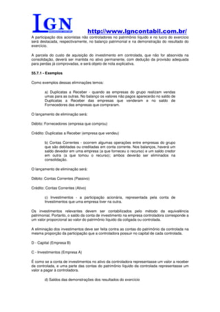 http://www.lgncontabil.com.br/
A participação dos acionistas não controladores no patrimônio líquido e no lucro do exercício
será destacada, respectivamente, no balanço patrimonial e na demonstração do resultado do
exercício.

A parcela do custo de aquisição do investimento em controlada, que não for absorvida na
consolidação, deverá ser mantida no ativo permanente, com dedução da provisão adequada
para perdas já comprovadas, e será objeto de nota explicativa.

55.7.1 - Exemplos

Como exemplos dessas eliminações temos:

        a) Duplicatas a Receber - quando as empresas do grupo realizam vendas
        umas para as outras. No balanço os valores não pagos aparecerão no saldo de
        Duplicatas a Receber das empresas que venderam e no saldo de
        Fornecedores das empresas que compraram.

O lançamento de eliminação será:

Débito: Fornecedores (empresa que comprou)

Crédito: Duplicatas a Receber (empresa que vendeu)

        b) Contas Correntes - ocorrem algumas operações entre empresas do grupo
        que são debitadas ou creditadas em conta corrente. Nos balanços, haverá um
        saldo devedor em uma empresa (a que forneceu o recurso) e um saldo credor
        em outra (a que tomou o recurso); ambos deverão ser eliminados na
        consolidação.

O lançamento de eliminação será:

Débito: Contas Correntes (Passivo)

Crédito: Contas Correntes (Ativo)

        c) Investimentos - a participação acionária, representada pela conta de
        Investimentos que uma empresa tiver na outra.

Os investimentos relevantes devem ser contabilizados pelo método da equivalência
patrimonial. Portanto, o saldo da conta de investimento na empresa controladora corresponde a
um valor proporcional ao valor do patrimônio líquido da coligada ou controlada.

A eliminação dos investimentos deve ser feita contra as contas do patrimônio da controlada na
mesma proporção da participação que a controladora possuir no capital de cada controlada.

D - Capital (Empresa B)

C - Investimentos (Empresa A)

É como se a conta de investimentos no ativo da controladora representasse um valor a receber
da controlada, e uma parte das contas do patrimônio líquido da controlada representasse um
valor a pagar à controladora.

        d) Saldos das demonstrações dos resultados do exercício
 