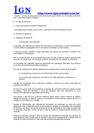http://www.lgncontabil.com.br/
- Vendas - de uma empresa para outra empresa do grupo devem ser eliminadas juntamente
com o custo dos produtos vendidos.

D - Vendas (Empresa A)

C - Custo dos Produtos Vendidos (Empresa B)

- Comissões sobre vendas, juros e outros - cobrados de outras empresas do grupo.

D - Receitas (Empresa A)

C - Despesas (Empresa B)

       e) Resultados não realizados

O resultado não realizado que deverá ser eliminado na consolidação é o valor correspondente
ao lucro obtido nas operações entre as empresas controladas e a controladora.

O eventual prejuízo existente nessas operações não deverá ser eliminado e portanto será
reconhecido na consolidação.

Nas de vendas de bens de uma empresa para outra, em que o preço de venda é igual ao preço
de custo, não existe lucro não realizado a eliminar do patrimônio da coligada ou controlada.

Os resultados não realizados aparecem geralmente nas operações destinadas aos estoques
ou ao ativo permanente da empresa compradora.

No caso de vendas de mercadorias destinadas ao estoque podem ocorrer duas situações:

       a) a empresa que comprou as mercadorias já as vendeu para terceiros;

       b) a empresa que comprou as mercadorias tem saldo daquelas mercadorias no
       balanço.

Quando as mercadorias foram totalmente vendidas a terceiros não haverá eliminação de
resultado não realizado.

No caso em que há saldo de mercadorias compradas da controlada ainda em estoque na data
do balanço, deve ser eliminado o lucro nos estoques, pois não representa um lucro
efetivamente realizado de operações com terceiros.

Para apurar o valor do lucro a eliminar podemos aplicar sobre o saldo existente de estoque
dessas mercadorias, na data do balanço, na investidora, o percentual de margem de lucro na
coligada ou controlada que o vendeu.

Quando a identificação das mercadorias compradas de empresas do grupo for difícil
poderemos fazer a separação entre as compradas de coligada ou controlada e as compradas
de terceiros, com base nas últimas compras de ambas as empresas, até chegar ao saldo total
de estoques, utilizando o critério de que o saldo do estoque é composto pelas compras mais
recentes.

Poderemos, também, calcular o valor do estoque de mercadorias compradas de empresas do
grupo aplicando sobre o saldo total do estoque o percentual correspondente a relação entre as
compras de cada controlada e o valor total das compras efetuadas pela empresa.
 