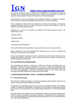 http://www.lgncontabil.com.br/
Na empresa industrial em que as compras de mercadorias de outra empresa do grupo são
utilizadas como matérias-primas, devemos apurar o valor de tais mercadorias, que estão na
conta de matérias-primas, Produtos em Processo e em Produtos Acabados.

Para apurarmos o lucro não realizado das mercadorias contidas no enfoque de matérias-
primas usamos um processo semelhante ao descrito para a conta de mercadorias.

Para a apuração do valor contido nos estoques de produtos em processo e de produtos
acabados deveremos conhecer o sistema de custos da empresa para obtermos o valor da
matéria-prima contida nesses produtos.

Sabemos que o custo de um produto nos estoques inclui diversos gastos que são a ele
apropriados, a saber:

- Matérias-primas;

- Materiais auxiliares;

- Mão-de-obra;

- Gastos gerais de fabricação, etc.

Dentro das matérias-primas adquiridas no grupo está incluso o lucro ou prejuízo interno.

Após a apuração do valor das matérias-primas, devemos apurar o valor do resultado não
realizado a ser eliminado na consolidação.

O valor da eliminação é apurado por meio da aplicação do percentual da margem de lucro
adotado pela empresa que vendeu, sobre o valor da matéria-prima contido nos estoques de
produtos acabados e em processo.

55.8. PARTICIPAÇÃO DE MINORITÁRIOS

Na consolidação do balanço, a parcela do capital dos acionistas minoritários deve ser
destacada do patrimônio líquido consolidado, uma vez que o patrimônio consolidado deve
representar a parte que realmente pertence aos acionistas da empresa controladora. Caso não
se fizesse essa segregação, o patrimônio consolidado estaria a maior, pela parcela das
empresas controladas pertencentes a esses terceiros minoritários.

6. ESCRITURAÇÃO CONTÁBIL E FISCAL - ALGUMAS CONSIDERAÇÕES

6.1 - Início da Escrituração

Pelo Princípio Contábil da Entidade, é a partir da aquisição da personalidade jurídica que se
pode ter início a escrituração contábil da sociedade.

O empresário e a sociedade empresária, entre as quais as sociedades limitadas, são obrigados
a seguir um sistema de contabilidade, mecanizado ou não, com base na escrituração uniforme
de seus livros, em correspondência com a documentação respectiva (art. 1179 do Novo Código
Civil).

Além dos demais livros exigidos por lei, é indispensável o Diário, que pode ser substituído por
fichas no caso de escrituração mecanizada ou eletrônica. A adoção de fichas não dispensa o
uso de livro apropriado para o lançamento do balanço patrimonial e do de resultado econômico
(art. 1180 do Novo Código Civil).
 