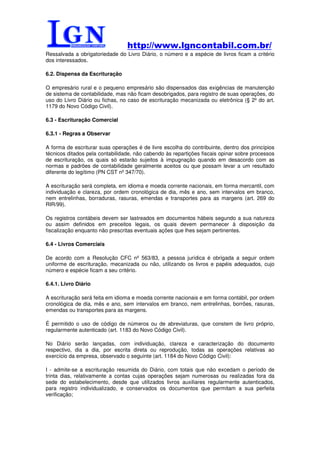 http://www.lgncontabil.com.br/
Ressalvada a obrigatoriedade do Livro Diário, o número e a espécie de livros ficam a critério
dos interessados.

6.2. Dispensa da Escrituração

O empresário rural e o pequeno empresário são dispensados das exigências de manutenção
de sistema de contabilidade, mas não ficam desobrigados, para registro de suas operações, do
uso do Livro Diário ou fichas, no caso de escrituração mecanizada ou eletrônica (§ 2º do art.
1179 do Novo Código Civil).

6.3 - Escrituração Comercial

6.3.1 - Regras a Observar

A forma de escriturar suas operações é de livre escolha do contribuinte, dentro dos princípios
técnicos ditados pela contabilidade, não cabendo às repartições fiscais opinar sobre processos
de escrituração, os quais só estarão sujeitos à impugnação quando em desacordo com as
normas e padrões de contabilidade geralmente aceitos ou que possam levar a um resultado
diferente do legítimo (PN CST nº 347/70).

A escrituração será completa, em idioma e moeda corrente nacionais, em forma mercantil, com
individuação e clareza, por ordem cronológica de dia, mês e ano, sem intervalos em branco,
nem entrelinhas, borraduras, rasuras, emendas e transportes para as margens (art. 269 do
RIR/99).

Os registros contábeis devem ser lastreados em documentos hábeis segundo a sua natureza
ou assim definidos em preceitos legais, os quais devem permanecer à disposição da
fiscalização enquanto não prescritas eventuais ações que lhes sejam pertinentes.

6.4 - Livros Comerciais

De acordo com a Resolução CFC nº 563/83, a pessoa jurídica é obrigada a seguir ordem
uniforme de escrituração, mecanizada ou não, utilizando os livros e papéis adequados, cujo
número e espécie ficam a seu critério.

6.4.1. Livro Diário

A escrituração será feita em idioma e moeda corrente nacionais e em forma contábil, por ordem
cronológica de dia, mês e ano, sem intervalos em branco, nem entrelinhas, borrões, rasuras,
emendas ou transportes para as margens.

É permitido o uso de código de números ou de abreviaturas, que constem de livro próprio,
regularmente autenticado (art. 1183 do Novo Código Civil).

No Diário serão lançadas, com individuação, clareza e caracterização do documento
respectivo, dia a dia, por escrita direta ou reprodução, todas as operações relativas ao
exercício da empresa, observado o seguinte (art. 1184 do Novo Código Civil):

I - admite-se a escrituração resumida do Diário, com totais que não excedam o período de
trinta dias, relativamente a contas cujas operações sejam numerosas ou realizadas fora da
sede do estabelecimento, desde que utilizados livros auxiliares regularmente autenticados,
para registro individualizado, e conservados os documentos que permitam a sua perfeita
verificação;
 