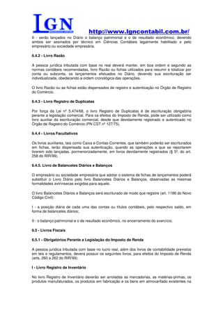 http://www.lgncontabil.com.br/
II - serão lançados no Diário o balanço patrimonial e o de resultado econômico, devendo
ambos ser assinados por técnico em Ciências Contábeis legalmente habilitado e pelo
empresário ou sociedade empresária.

6.4.2 - Livro Razão

A pessoa jurídica tributada com base no real deverá manter, em boa ordem e segundo as
normas contábeis recomendadas, livro Razão ou fichas utilizados para resumir e totalizar por
conta ou subconta, os lançamentos efetuados no Diário, devendo sua escrituração ser
individualizada, obedecendo a ordem cronológica das operações.

O livro Razão ou as fichas estão dispensados de registro e autenticação no Órgão de Registro
do Comércio.

6.4.3 - Livro Registro de Duplicatas

Por força da Lei nº 5.474/68, o livro Registro de Duplicatas é de escrituração obrigatória
perante a legislação comercial. Para os efeitos do Imposto de Renda, pode ser utilizado como
livro auxiliar da escrituração comercial, desde que devidamente registrado e autenticado no
Órgão de Registro do Comércio (PN CST nº 127/75).

6.4.4 - Livros Facultativos

Os livros auxiliares, tais como Caixa e Contas-Correntes, que também poderão ser escriturados
em fichas, terão dispensada sua autenticação, quando as operações a que se reportarem
tiverem sido lançadas, pormenorizadamente, em livros devidamente registrados (§ 5º, do art.
258 do RIR/99).

6.4.5. Livro de Balancetes Diários e Balanços

O empresário ou sociedade empresária que adotar o sistema de fichas de lançamentos poderá
substituir o Livro Diário pelo livro Balancetes Diários e Balanços, observadas as mesmas
formalidades extrínsecas exigidas para aquele.

O livro Balancetes Diários e Balanços será escriturado de modo que registre (art. 1186 do Novo
Código Civil):

I - a posição diária de cada uma das contas ou títulos contábeis, pelo respectivo saldo, em
forma de balancetes diários;

II - o balanço patrimonial e o de resultado econômico, no encerramento do exercício.

6.5 - Livros Fiscais

6.5.1 - Obrigatórios Perante a Legislação do Imposto de Renda

A pessoa jurídica tributada com base no lucro real, além dos livros de contabilidade previstos
em leis e regulamentos, deverá possuir os seguintes livros, para efeitos do Imposto de Renda
(arts. 260 a 262 do RIR/99):

I - Livro Registro de Inventário

No livro Registro de Inventário deverão ser arroladas as mercadorias, as matérias-primas, os
produtos manufaturados, os produtos em fabricação e os bens em almoxarifado existentes na
 