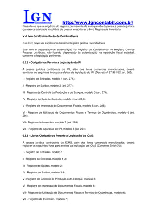 http://www.lgncontabil.com.br/
Ressalte-se que a exigência do registro permanente de estoque não dispensa a pessoa jurídica
que exerce atividade imobiliária de possuir e escriturar o livro Registro de Inventário.

V - Livro de Movimentação de Combustíveis

Este livro deve ser escriturado diariamente pelos postos revendedores.

Este livro é dispensado de autenticação no Registro do Comércio ou no Registro Civil de
Pessoas Jurídicas, não ficando dispensado da autenticação na repartição fiscal estadual,
conforme a legislação pertinente.

6.5.2 - Obrigatórios Perante a Legislação do IPI

A pessoa jurídica contribuinte do IPI, além dos livros comerciais mencionados, deverá
escriturar os seguintes livros para efeitos da legislação do IPI (Decreto nº 87.981/82, art. 265):

I - Registro de Entradas, modelo 1 (art. 274);

II - Registro de Saídas, modelo 2 (art. 277);

III - Registro de Controle da Produção e do Estoque, modelo 3 (art. 279);

IV - Registro do Selo de Controle, modelo 4 (art. 284);

V - Registro de Impressão de Documentos Fiscais, modelo 5 (art. 285);

VI - Registro de Utilização de Documentos Fiscais e Termos de Ocorrências, modelo 6 (art.
286);

VII - Registro de Inventário, modelo 7 (art. 289);

VIII - Registro de Apuração do IPI, modelo 8 (art. 294).

6.5.3 - Livros Obrigatórios Perante a Legislação do ICMS

A pessoa jurídica contribuinte do ICMS, além dos livros comerciais mencionados, deverá
registrar os seguintes livros para efeitos da legislação do ICMS (Convênio Sinief/70):

I - Registro de Entradas, modelo 1;

II - Registro de Entradas, modelo 1-A;

III - Registro de Saídas, modelo 2;

IV - Registro de Saídas, modelo 2-A;

V - Registro de Controle de Produção e do Estoque, modelo 3;

VI - Registro de Impressão de Documentos Fiscais, modelo 5;

VII - Registro de Utilização de Documentos Fiscais e Termos de Ocorrências, modelo 6;

VIII - Registro de Inventário, modelo 7;
 
