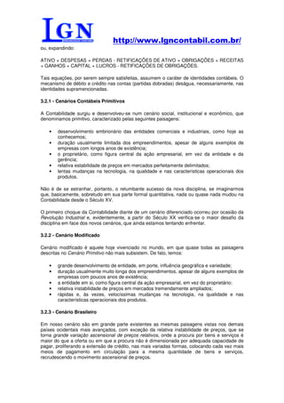 http://www.lgncontabil.com.br/
ou, expandindo:

ATIVO + DESPESAS + PERDAS - RETIFICAÇÕES DE ATIVO = OBRIGAÇÕES + RECEITAS
+ GANHOS + CAPITAL + LUCROS - RETIFICAÇÕES DE OBRIGAÇÕES.

Tais equações, por serem sempre satisfeitas, assumem o caráter de identidades contábeis. O
mecanismo de débito e crédito nas contas (partidas dobradas) deságua, necessariamente, nas
identidades supramencionadas.

3.2.1 - Cenários Contábeis Primitivos

A Contabilidade surgiu e desenvolveu-se num cenário social, institucional e econômico, que
denominamos primitivo, caracterizado pelas seguintes paisagens:

   •   desenvolvimento embrionário das entidades comerciais e industriais, como hoje as
       conhecemos;
   •   duração usualmente limitada dos empreendimentos, apesar de alguns exemplos de
       empresas com longos anos de existência;
   •   o proprietário, como figura central da ação empresarial, em vez da entidade e da
       gerência;
   •   relativa estabilidade de preços em mercados perfeitamente delimitados;
   •   lentas mudanças na tecnologia, na qualidade e nas características operacionais dos
       produtos.

Não é de se estranhar, portanto, o retumbante sucesso da nova disciplina, se imaginarmos
que, basicamente, sobretudo em sua parte formal quantitativa, nada ou quase nada mudou na
Contabilidade desde o Século XV.

O primeiro choque da Contabilidade diante de um cenário diferenciado ocorreu por ocasião da
Revolução Industrial e, evidentemente, a partir do Século XX verifica-se o maior desafio da
disciplina em face dos novos cenários, que ainda estamos tentando enfrentar.

3.2.2 - Cenário Modificado

Cenário modificado é aquele hoje vivenciado no mundo, em que quase todas as paisagens
descritas no Cenário Primitivo não mais subsistem. De fato, temos:

   •   grande desenvolvimento de entidade, em porte, influência geográfica e variedade;
   •   duração usualmente muito longa dos empreendimentos, apesar de alguns exemplos de
       empresas com poucos anos de existência;
   •   a entidade em si, como figura central da ação empresarial, em vez do proprietário;
   •   relativa instabilidade de preços em mercados tremendamente ampliados;
   •   rápidas e, às vezes, velocíssimas mudanças na tecnologia, na qualidade e nas
       características operacionais dos produtos.

3.2.3 - Cenário Brasileiro

Em nosso cenário são em grande parte existentes as mesmas paisagens vistas nos demais
países ocidentais mais avançados, com exceção da relativa instabilidade de preços, que se
torna grande variação ascensional de preços relativos, onde a procura por bens e serviços é
maior do que a oferta ou em que a procura não é dimensionada por adequada capacidade de
pagar, proliferando a extensão de crédito, nas mais variadas formas, colocando cada vez mais
meios de pagamento em circulação para a mesma quantidade de bens e serviços,
recrudescendo o movimento ascensional de preços.
 