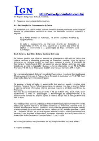 http://www.lgncontabil.com.br/
IX - Registro de Apuração do ICMS, modelo 9;

X - Registro de Movimentação de Combustíveis.

6.6 - Escrituração Por Processamento de Dados

De acordo com o art. 255 do RIR/99, os livros comerciais e fiscais poderão ser escriturados por
sistema de processamento eletrônico de dados, em formulários contínuos, observado o
seguinte:

        a) as folhas deverão ser numeradas, em ordem seqüencial, mecânica ou
        tipograficamente;

        b) após o processamento, os impressos deverão ser destacados e
        encadernados em forma de livro, seguindo-se a lavratura dos termos de
        abertura e encerramento e a apresentação ao órgão competente para
        autenticação.

6.6.1 - Empresa Que Utilize Sistema Escritural Eletrônico

As pessoas jurídicas que utilizarem sistemas de processamento eletrônico de dados para
registrar negócios e atividades econômicas ou financeiras, escriturar livros ou elaborar
documentos de natureza contábil ou fiscal ficam obrigadas a manter, à disposição da
Secretaria da Receita Federal (SRF), os respectivos arquivos digitais e sistemas, pelo prazo
decadencial previsto na legislação tributária, na forma estabelecida no art. 72 da Medida
Provisória nº 2.158-35, de 24 de agosto de 2001, e na Instrução Normativa SRF nº 86/01.


As empresas optantes pelo Sistema Integrado de Pagamento de Impostos e Contribuições das
Microempresas e Empresas de Pequeno Porte (Simples), de que trata a Lei nº 9.317/96, ficam
dispensadas do cumprimento dessa obrigação.


As pessoas jurídicas obrigadas à apresentação dos arquivos, quando intimadas pelos
Auditores-Fiscais da Receita Federal, apresentarão, no prazo de vinte dias, os arquivos digitais
e sistemas contendo informações relativas aos seus negócios e atividades econômicas ou
financeiras.
Por meio do Ato Declaratório Executivo Cofis nº 15, de 23.10.01 (DOU de 26.10.01), foram
estabelecidas a forma de apresentação, a documentação de acompanhamento e as
especificações técnicas dos arquivos digitais e sistemas de que trata a Instrução Normativa
SRF nº 86/01.


As pessoas jurídicas pessoas jurídicas que utilizarem sistemas de processamento eletrônico de
dados para registrar negócios e atividades econômicas ou financeiras, escriturar livros ou
elaborar documentos de natureza contábil ou fiscal (exceto as optantes pelo Simples Federal)
quando intimadas por Auditor-Fiscal da Receita Federal (AFRF), deverão apresentar, a partir
de 1º de janeiro de 2002, os arquivos digitais e sistemas contendo informações relativas aos
seus negócios e atividades econômicas ou financeiras, observadas as orientações contidas no
Anexo único do Ato Declaratório Executivo Cofis nº 15, de 23.10.01.


As informações deverão ser apresentadas em arquivos padronizados no que se refere a:


I - registros contábeis;
 