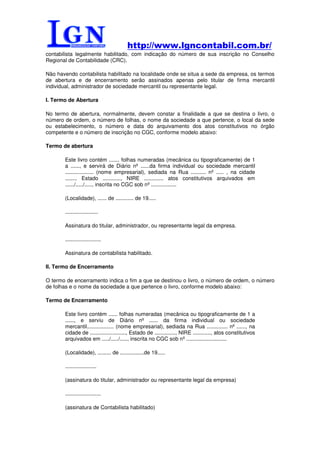 http://www.lgncontabil.com.br/
contabilista legalmente habilitado, com indicação do número de sua inscrição no Conselho
Regional de Contabilidade (CRC).

Não havendo contabilista habilitado na localidade onde se situa a sede da empresa, os termos
de abertura e de encerramento serão assinados apenas pelo titular de firma mercantil
individual, administrador de sociedade mercantil ou representante legal.

I. Termo de Abertura

No termo de abertura, normalmente, devem constar a finalidade a que se destina o livro, o
número de ordem, o número de folhas, o nome da sociedade a que pertence, o local da sede
ou estabelecimento, o número e data do arquivamento dos atos constitutivos no órgão
competente e o número de inscrição no CGC, conforme modelo abaixo:

Termo de abertura

       Este livro contém ....... folhas numeradas (mecânica ou tipograficamente) de 1
       a ......, e servirá de Diário nº ......da firma individual ou sociedade mercantil
       ................... (nome empresarial), sediada na Rua .......... nº ..... , na cidade
       ........ Estado ............, NIRE ............. atos constitutivos arquivados em
       ....../...../....., inscrita no CGC sob nº .................

       (Localidade), ...... de ............ de 19.....

       ......................

       Assinatura do titular, administrador, ou representante legal da empresa.

       ........................

       Assinatura de contabilista habilitado.

II. Termo de Encerramento

O termo de encerramento indica o fim a que se destinou o livro, o número de ordem, o número
de folhas e o nome da sociedade a que pertence o livro, conforme modelo abaixo:

Termo de Encerramento

       Este livro contém ...... folhas numeradas (mecânica ou tipograficamente de 1 a
       ......, e serviu de Diário nº ...... da firma individual ou sociedade
       mercantil.................. (nome empresarial), sediada na Rua .............. nº ......, na
       cidade de ........................, Estado de .............., NIRE ............, atos constitutivos
       arquivados em ...../...../....., inscrita no CGC sob nº ...........................

       (Localidade), ......... de ................de 19.....

       .....................

       (assinatura do titular, administrador ou representante legal da empresa)

       ........................

       (assinatura de Contabilista habilitado)
 