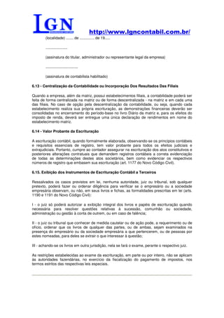 http://www.lgncontabil.com.br/
        (localidade) ....... de .............. de 19.....

        .....................

        (assinatura do titular, administrador ou representante legal da empresa)

        ...............................

        (assinatura de contabilista habilitado)

6.13 - Centralização da Contabilidade ou Incorporação Dos Resultados Das Filiais

Quando a empresa, além da matriz, possui estabelecimentos filiais, a contabilidade poderá ser
feita de forma centralizada na matriz ou de forma descentralizada - na matriz e em cada uma
das filiais. No caso de opção pela descentralização da contabilidade, ou seja, quando cada
estabelecimento realiza sua própria escrituração, as demonstrações financeiras deverão ser
consolidadas no encerramento do período-base no livro Diário da matriz e, para os efeitos do
imposto de renda, deverá ser entregue uma única declaração de rendimentos em nome do
estabelecimento matriz.

6.14 - Valor Probante da Escrituração

A escrituração contábil, quando formalmente elaborada, observando-se os princípios contábeis
e requisitos essenciais de registro, tem valor probante para todos os efeitos judiciais e
extrajudiciais. Portanto, cumpre ao contador assegurar na escrituração dos atos constitutivos e
posteriores alterações contratuais que demandem registros contábeis a correta evidenciação
de todas as determinações destes atos societários, bem como evidenciar os respectivos
números de registro que embasem sua escrituração (art. 1177 do Novo Código Civil).

6.15. Exibição dos Instrumentos de Escrituração Contábil a Terceiros

Ressalvados os casos previstos em lei, nenhuma autoridade, juiz ou tribunal, sob qualquer
pretexto, poderá fazer ou ordenar diligência para verificar se o empresário ou a sociedade
empresária observam, ou não, em seus livros e fichas, as formalidades prescritas em lei (arts.
1190 e 1191 do Novo Código Civil):

I - o juiz só poderá autorizar a exibição integral dos livros e papéis de escrituração quando
necessária para resolver questões relativas à sucessão, comunhão ou sociedade,
administração ou gestão à conta de outrem, ou em caso de falência;

II - o juiz ou tribunal que conhecer de medida cautelar ou de ação pode, a requerimento ou de
ofício, ordenar que os livros de qualquer das partes, ou de ambas, sejam examinados na
presença do empresário ou da sociedade empresária a que pertencerem, ou de pessoas por
estes nomeadas, para deles se extrair o que interessar à questão;

III - achando-se os livros em outra jurisdição, nela se fará o exame, perante o respectivo juiz.

As restrições estabelecidas ao exame da escrituração, em parte ou por inteiro, não se aplicam
às autoridades fazendárias, no exercício da fiscalização do pagamento de impostos, nos
termos estritos das respectivas leis especiais.
 