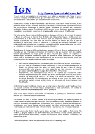 http://www.lgncontabil.com.br/
É num cenário tecnologicamente avançado, com todas as paisagens já vistas e com a
adicional, típica do cenário brasileiro, que a Contabilidade deve exercer sua missão, no Brasil,
com os desafios e dificuldades que todos facilmente imaginamos.

Numa análise realista do desenvolvimento e das medidas para evoluir nossa disciplina, nunca
podemos perder de vista o cenário econômico, tecnológico, institucional e social dentro do qual
nos encontramos. Entretanto, é preciso divisar paisagens do cenário que expressam
tendências de longo prazo. O modelo contábil financeiro (como distinto do gerencial) deve ser
moldado em cenários com horizontes de longa duração, pelo menos de 20 a 30 anos.

É preciso, ainda discernir as condições peculiares do desenvolvimento do mercado de capitais
no Brasil e, visto que o objetivo final de todos os mecanismos legais e institucionais em
funcionamento é o de ativar esse mercado com as empresas nacionais, principalmente
abertas, suprindo-se cada vez mais de recursos através de capital de risco e não de
empréstimos, verificamos como é importante a inserção de conceitos contábeis e de
evidenciação aperfeiçoados, de forma que o eventual investidor possa avaliar cada vez melhor
as entidades, os riscos e as oportunidades que se oferecem.

Considera-se de fundamental importância para o desenvolvimento de uma sadia economia de
mercado que as empresas participantes, principalmente as que queiram abrir seu capital,
tenham possibilidades de dirigir parte de seus recursos para planos de expansão e
modernização, através de aumento de capital por aportes de novos subscritores. De fato, pelo
menos para as empresas nacionais, o suprimento de tais recursos por empréstimos, quase que
exclusivamente, tem gerado problemas vários, entre eles:

    •   nem sempre conseguem uma boa alavancagem entre recursos próprios e de terceiros;
    •   por uma série de fatores estruturais e conjunturais, o custo do dinheiro emprestado, no
        Brasil, nos últimos anos, tem sido, em geral, maior do que a taxa de retorno
        proporcionada pelo emprego do ativo adquirido por tais recursos, provocando
        progressiva deterioração da situação de rentabilidade e financeira;
    •   basicamente, uma desproporcionada infusão de capitais por empréstimo, sobre
        recursos de patrimônio líquido, mesmo que a uma alavancagem favorável, traduz uma
        situação de insegurança, inibidora, às vezes, dos planos de expansão, pois os
        encargos derivantes do endividamento têm efeitos a curto prazo, ao passo que o
        aumento do capital, embora também tenha um alto custo, dá à administração mais
        flexibilidade.

Evidentemente, os investidores, mesmo que as empresas se disponham a abrir cada vez mais
seu capital, somente irão investir nessas companhias se elas prometerem, em sentido de
avaliação, retornos compensadores sobre outras aplicações.

Para se ter essa avaliação consciente é fundamental a presença da informação contábil
precisa, ágil e baseada em princípios sadios.

Claramente, por isso, o modelo contábil e de evidenciação exerce um papel importante no
fortalecimento de nosso mercado de ações. Demonstrações contábeis levantadas segundo os
melhores postulados da relevância e evidenciação, com o máximo possível de objetividade e
consistência, bem como clareza, somente podem contribuir positivamente para irmos ao
encontro do que mais nos interessa: o fortalecimento e a expansão das empresas nacionais.

O desenvolvimento deste trabalho parte desse princípio e nele apóia-se fortemente. Na
verdade, a própria razão de ser da Contabilidade, em nível de usuário externo, conforme a
ênfase preconcebida deste estudo, consiste em funcionar como elemento "catalisador" do
mercado de ações.

Teremos sempre em mente tais premissas nos capítulos que se seguirão.
 