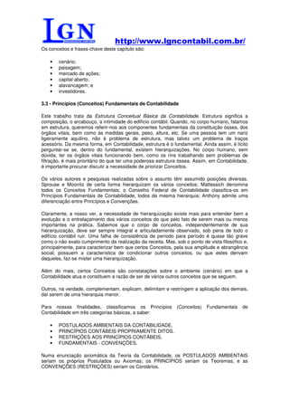 http://www.lgncontabil.com.br/
Os conceitos e frases-chave deste capítulo são:

    •   cenário;
    •   paisagem;
    •   mercado de ações;
    •   capital aberto;
    •   alavancagem; e
    •   investidores.

3.3 - Princípios (Conceitos) Fundamentais de Contabilidade

Este trabalho trata da Estrutura Conceitual Básica da Contabilidade. Estrutura significa a
composição, o arcabouço, a intimidade do edifício contábil. Quando, no corpo humano, falamos
em estrutura, queremos referir-nos aos componentes fundamentais da constituição óssea, dos
órgãos vitais, bem como às medidas gerais, peso, altura, etc. Se uma pessoa tem um nariz
ligeiramente aquilino, não é problema de estrutura, mas talvez um problema de traços
acessório. Da mesma forma, em Contabilidade, estrutura é o fundamental. Ainda assim, é lícito
perguntar-se se, dentro do fundamental, existem hierarquizações. No corpo humano, sem
dúvida, ter os órgãos vitais funcionando bem, como os rins trabalhando sem problemas de
filtração, é mais prioritário do que ter uma poderosa estrutura óssea. Assim, em Contabilidade,
é importante procurar discutir a necessidade de priorizar Conceitos.

Os vários autores e pesquisas realizadas sobre o assunto têm assumido posições diversas.
Sprouse e Moonitz de certa forma hierarquizam os vários conceitos; Mattessich denomina
todos os Conceitos Fundamentais; o Conselho Federal de Contabilidade classifica-os em
Princípios Fundamentais de Contabilidade, todos da mesma hierarquia; Anthony admite uma
diferenciação entre Princípios e Convenções.

Claramente, a nosso ver, a necessidade de hierarquização existe mais para entender bem a
evolução e o entrelaçamento dos vários conceitos do que pelo fato de serem mais ou menos
importantes na prática. Sabemos que o corpo de conceitos, independentemente de sua
hierarquização, deve ser sempre integral e articuladamente observado, sob pena de todo o
edifício contábil ruir. Uma falha de consistência de período para período é quase tão grave
como o não exato cumprimento da realização da receita. Mas, sob o ponto de vista filosófico e,
principalmente, para caracterizar bem que certos Conceitos, pela sua amplitude e abrangência
social, possuem a característica de condicionar outros conceitos, ou que estes derivam
daqueles, faz-se mister uma hierarquização.

Além do mais, certos Conceitos são constatações sobre o ambiente (cenário) em que a
Contabilidade atua e constituem a razão de ser de vários outros conceitos que se seguem.

Outros, na verdade, complementam, explicam, delimitam e restringem a aplicação dos demais,
daí serem de uma hierarquia menor.

Para nossas finalidades, classificamos os Princípios          (Conceitos)   Fundamentais    de
Contabilidade em três categorias básicas, a saber:

    •   POSTULADOS AMBIENTAIS DA CONTABILIDADE.
    •   PRINCÍPIOS CONTÁBEIS PROPRIAMENTE DITOS.
    •   RESTRIÇÕES AOS PRINCÍPIOS CONTÁBEIS.
    •   FUNDAMENTAIS - CONVENÇÕES.

Numa enunciação axiomática da Teoria da Contabilidade, os POSTULADOS AMBIENTAIS
seriam os próprios Postulados ou Axiomas; os PRINCÍPIOS seriam os Teoremas; e as
CONVENÇÕES (RESTRIÇÕES) seriam os Corolários.
 