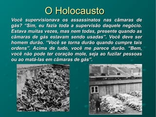O HolocaustoO Holocausto
Você supervisionava os assassinatos nas câmaras deVocê supervisionava os assassinatos nas câmaras de
gás? “Sim, eu fazia toda a supervisão daquele negócio.gás? “Sim, eu fazia toda a supervisão daquele negócio.
Estava muitas vezes, mas nem todas, presente quando asEstava muitas vezes, mas nem todas, presente quando as
câmaras de gás estavam sendo usadas”. Você deve sercâmaras de gás estavam sendo usadas”. Você deve ser
homem durão. “Você se torna durão quando cumpre taishomem durão. “Você se torna durão quando cumpre tais
ordens”. Acima de tudo, você me parece durão. “Bem,ordens”. Acima de tudo, você me parece durão. “Bem,
você não pode ter coração mole, seja ao fuzilar pessoasvocê não pode ter coração mole, seja ao fuzilar pessoas
ou ao matá-las em câmaras de gás”.ou ao matá-las em câmaras de gás”.
 