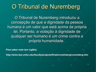 O Tribunal de NurembergO Tribunal de Nuremberg
O Tribunal de Nuremberg introduziu aO Tribunal de Nuremberg introduziu a
concepção de que a dignidade da pessoaconcepção de que a dignidade da pessoa
humana é um valor que está acima da própriahumana é um valor que está acima da própria
lei. Portanto, a violação à dignidade delei. Portanto, a violação à dignidade de
qualquer ser humano é um crime contra aqualquer ser humano é um crime contra a
própria humanidade.própria humanidade.
Para saber mais (em inglês):
http://www.law.umkc.edu/faculty/projects/ftrials/nuremberg/nuremberg.htm
 