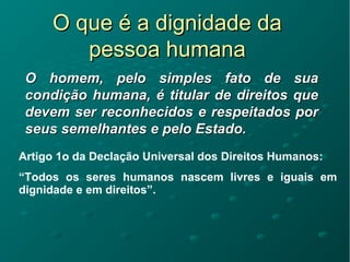 O que é a dignidade daO que é a dignidade da
pessoa humanapessoa humana
O homem, pelo simples fato de suaO homem, pelo simples fato de sua
condição humana, é titular de direitos quecondição humana, é titular de direitos que
devem ser reconhecidos e respeitados pordevem ser reconhecidos e respeitados por
seus semelhantes e pelo Estado.seus semelhantes e pelo Estado.
Artigo 1o da Declação Universal dos Direitos Humanos:
“Todos os seres humanos nascem livres e iguais em
dignidade e em direitos”.
 