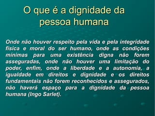 O que é a dignidade daO que é a dignidade da
pessoa humanapessoa humana
Onde não houver respeito pela vida e pela integridadeOnde não houver respeito pela vida e pela integridade
física e moral do ser humano, onde as condiçõesfísica e moral do ser humano, onde as condições
mínimas para uma existência digna não foremmínimas para uma existência digna não forem
asseguradas, onde não houver uma limitação doasseguradas, onde não houver uma limitação do
poder, enfim, onde a liberdade e a autonomia, apoder, enfim, onde a liberdade e a autonomia, a
igualdade em direitos e dignidade e os direitosigualdade em direitos e dignidade e os direitos
fundamentais não forem reconhecidos e assegurados,fundamentais não forem reconhecidos e assegurados,
não haverá espaço para a dignidade da pessoanão haverá espaço para a dignidade da pessoa
humana (Ingo Sarlet).humana (Ingo Sarlet).
 