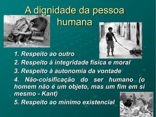 A dignidade da pessoaA dignidade da pessoa
humanahumana
1. Respeito ao outro1. Respeito ao outro
2. Respeito à integridade física e moral2. Respeito à integridade física e moral
3. Respeito à autonomia da vontade3. Respeito à autonomia da vontade
4. Não-coisificação do ser humano (o4. Não-coisificação do ser humano (o
homem não é um objeto, mas um fim em sihomem não é um objeto, mas um fim em si
mesmo - Kant)mesmo - Kant)
5. Respeito ao mínimo existencial5. Respeito ao mínimo existencial
 