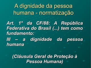 A dignidade da pessoaA dignidade da pessoa
humana - normatizaçãohumana - normatização
Art. 1Art. 1° da CF/88: A República° da CF/88: A República
Federativa do Brasil (...) tem comoFederativa do Brasil (...) tem como
fundamento:fundamento:
III – a dignidade da pessoaIII – a dignidade da pessoa
humanahumana
(Cláusula Geral de Proteção à(Cláusula Geral de Proteção à
Pessoa Humana)Pessoa Humana)
 