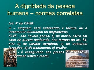 A dignidade da pessoaA dignidade da pessoa
humana – normas correlatashumana – normas correlatas
Art. 5Art. 5° da CF/88:° da CF/88:
III – ninguém será submetido a tortura ou aIII – ninguém será submetido a tortura ou a
tratamento desumano ou degradante;tratamento desumano ou degradante;
XLVII - não haverá penas: a) de morte, salvo emXLVII - não haverá penas: a) de morte, salvo em
caso de guerra declarada, nos termos do art. 84,caso de guerra declarada, nos termos do art. 84,
XIX; b) de caráter perpétuo; c) de trabalhosXIX; b) de caráter perpétuo; c) de trabalhos
forçados; d) de banimento; e) cruéis;forçados; d) de banimento; e) cruéis;
XLIX - é assegurado aos presos o respeito àXLIX - é assegurado aos presos o respeito à
integridade física e moral;integridade física e moral;
 