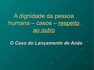 A dignidade da pessoaA dignidade da pessoa
humana – casos –humana – casos – respeitorespeito
ao outroao outro
O Caso do Lançamento de AnãoO Caso do Lançamento de Anão
 