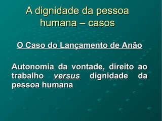 A dignidade da pessoaA dignidade da pessoa
humana – casoshumana – casos
O Caso do Lançamento de AnãoO Caso do Lançamento de Anão
Autonomia da vontade, direito aoAutonomia da vontade, direito ao
trabalhotrabalho versusversus dignidade dadignidade da
pessoa humanapessoa humana
 