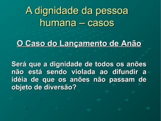 A dignidade da pessoaA dignidade da pessoa
humana – casoshumana – casos
O Caso do Lançamento de AnãoO Caso do Lançamento de Anão
Será que a dignidade de todos os anõesSerá que a dignidade de todos os anões
não está sendo violada ao difundir anão está sendo violada ao difundir a
idéia de que os anões não passam deidéia de que os anões não passam de
objeto de diversão?objeto de diversão?
 