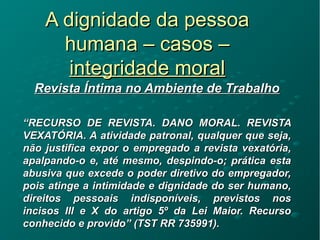 A dignidade da pessoaA dignidade da pessoa
humana – casos –humana – casos –
integridade moralintegridade moral
Revista Íntima no Ambiente de TrabalhoRevista Íntima no Ambiente de Trabalho
““RECURSO DE REVISTA. DANO MORAL. REVISTARECURSO DE REVISTA. DANO MORAL. REVISTA
VEXATÓRIA. A atividade patronal, qualquer que seja,VEXATÓRIA. A atividade patronal, qualquer que seja,
não justifica expor o empregado a revista vexatória,não justifica expor o empregado a revista vexatória,
apalpando-o e, até mesmo, despindo-o; prática estaapalpando-o e, até mesmo, despindo-o; prática esta
abusiva que excede o poder diretivo do empregador,abusiva que excede o poder diretivo do empregador,
pois atinge a intimidade e dignidade do ser humano,pois atinge a intimidade e dignidade do ser humano,
direitos pessoais indisponíveis, previstos nosdireitos pessoais indisponíveis, previstos nos
incisos III e X do artigo 5º da Lei Maior. Recursoincisos III e X do artigo 5º da Lei Maior. Recurso
conhecido e provido” (TST RR 735991).conhecido e provido” (TST RR 735991).
 
