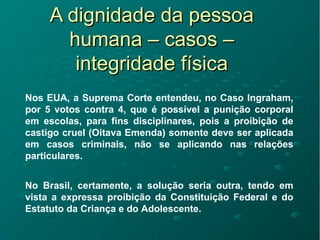 A dignidade da pessoaA dignidade da pessoa
humana – casos –humana – casos –
integridade físicaintegridade física
Nos EUA, a Suprema Corte entendeu, no Caso Ingraham,
por 5 votos contra 4, que é possível a punição corporal
em escolas, para fins disciplinares, pois a proibição de
castigo cruel (Oitava Emenda) somente deve ser aplicada
em casos criminais, não se aplicando nas relações
particulares.
No Brasil, certamente, a solução seria outra, tendo em
vista a expressa proibição da Constituição Federal e do
Estatuto da Criança e do Adolescente.
 