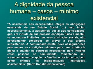 A dignidade da pessoaA dignidade da pessoa
humana – casos – mínimohumana – casos – mínimo
existencialexistencial
““A assistência aos necessitados integra as obrigaçõesA assistência aos necessitados integra as obrigações
essenciais de um Estado Social. (...) Isso inclui,essenciais de um Estado Social. (...) Isso inclui,
necessariamente, a assistência social aos concidadãos,necessariamente, a assistência social aos concidadãos,
que, em virtude de sua precária condição física e mental,que, em virtude de sua precária condição física e mental,
se encontram limitados nas suas atividades sociais, nãose encontram limitados nas suas atividades sociais, não
apresentando condições de prover a sua própriaapresentando condições de prover a sua própria
subsistência. A comunidade estatal deve assegurar-lhessubsistência. A comunidade estatal deve assegurar-lhes
pelo menos as condições mínimas para uma existênciapelo menos as condições mínimas para uma existência
digna e envidar os esforços necessários para integrardigna e envidar os esforços necessários para integrar
estas pessoas na comunidade, fomentando seuestas pessoas na comunidade, fomentando seu
acompanhamento e apoio na família ou por terceiros, bemacompanhamento e apoio na família ou por terceiros, bem
como criando as indispensáveis instituiçõescomo criando as indispensáveis instituições
assistenciais” (Corte Constitucional alemã)assistenciais” (Corte Constitucional alemã)
 
