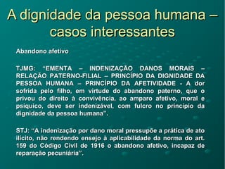 A dignidade da pessoa humana –A dignidade da pessoa humana –
casos interessantescasos interessantes
Abandono afetivoAbandono afetivo
TJMG: “EMENTA – INDENIZAÇÃO DANOS MORAIS –TJMG: “EMENTA – INDENIZAÇÃO DANOS MORAIS –
RELAÇÃO PATERNO-FILIAL – PRINCÍPIO DA DIGNIDADE DARELAÇÃO PATERNO-FILIAL – PRINCÍPIO DA DIGNIDADE DA
PESSOA HUMANA – PRINCÍPIO DA AFETIVIDADE - A dorPESSOA HUMANA – PRINCÍPIO DA AFETIVIDADE - A dor
sofrida pelo filho, em virtude do abandono paterno, que osofrida pelo filho, em virtude do abandono paterno, que o
privou do direito à convivência, ao amparo afetivo, moral eprivou do direito à convivência, ao amparo afetivo, moral e
psíquico, deve ser indenizável, com fulcro no princípio dapsíquico, deve ser indenizável, com fulcro no princípio da
dignidade da pessoa humana”.dignidade da pessoa humana”.
STJ: “A indenização por dano moral pressupõe a prática de atoSTJ: “A indenização por dano moral pressupõe a prática de ato
ilícito, não rendendo ensejo à aplicabilidade da norma do art.ilícito, não rendendo ensejo à aplicabilidade da norma do art.
159 do Código Civil de 1916 o abandono afetivo, incapaz de159 do Código Civil de 1916 o abandono afetivo, incapaz de
reparação pecuniária”.reparação pecuniária”.
 
