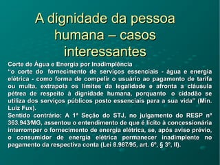 A dignidade da pessoaA dignidade da pessoa
humana – casoshumana – casos
interessantesinteressantes
Corte de Água e Energia por InadimplênciaCorte de Água e Energia por Inadimplência
““o corte do fornecimento de serviços essenciais - água e energiao corte do fornecimento de serviços essenciais - água e energia
elétrica - como forma de compelir o usuário ao pagamento de tarifaelétrica - como forma de compelir o usuário ao pagamento de tarifa
ou multa, extrapola os limites da legalidade e afronta a cláusulaou multa, extrapola os limites da legalidade e afronta a cláusula
pétrea de respeito à dignidade humana, porquanto o cidadão sepétrea de respeito à dignidade humana, porquanto o cidadão se
utiliza dos serviços públicos posto essenciais para a sua vida” (Min.utiliza dos serviços públicos posto essenciais para a sua vida” (Min.
Luiz Fux).Luiz Fux).
Sentido contrário: A 1ª Seção do STJ, no julgamento do RESP nºSentido contrário: A 1ª Seção do STJ, no julgamento do RESP nº
363.943⁄MG, assentou o entendimento de que é lícito à concessionária363.943⁄MG, assentou o entendimento de que é lícito à concessionária
interromper o fornecimento de energia elétrica, se, após aviso prévio,interromper o fornecimento de energia elétrica, se, após aviso prévio,
o consumidor de energia elétrica permanecer inadimplente noo consumidor de energia elétrica permanecer inadimplente no
pagamento da respectiva conta (Lei 8.987⁄95, art. 6º, § 3º, II).pagamento da respectiva conta (Lei 8.987⁄95, art. 6º, § 3º, II).
 