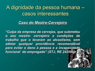 A dignidade da pessoa humana –A dignidade da pessoa humana –
casos interessantescasos interessantes
Caso do Mestre-CervejeiroCaso do Mestre-Cervejeiro
““Culpa da empresa de cervejas, que submeteuCulpa da empresa de cervejas, que submeteu
o seu mestre- cervejeiro a condições deo seu mestre- cervejeiro a condições de
trabalho que o levaram ao alcoolismo, semtrabalho que o levaram ao alcoolismo, sem
adotar qualquer providência recomendáveladotar qualquer providência recomendável
para evitar o dano à pessoa e a incapacidadepara evitar o dano à pessoa e a incapacidade
funcional do empregado” (STJ, RE 242598).funcional do empregado” (STJ, RE 242598).
 