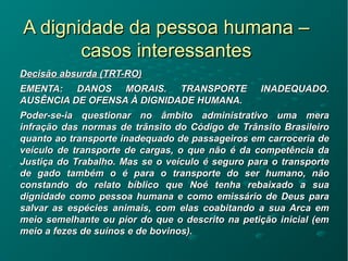 A dignidade da pessoa humana –A dignidade da pessoa humana –
casos interessantescasos interessantes
Decisão absurda (TRT-RO)Decisão absurda (TRT-RO)
EMENTA: DANOS MORAIS. TRANSPORTE INADEQUADO.EMENTA: DANOS MORAIS. TRANSPORTE INADEQUADO.
AUSÊNCIA DE OFENSA À DIGNIDADE HUMANA.AUSÊNCIA DE OFENSA À DIGNIDADE HUMANA.
Poder-se-ia questionar no âmbito administrativo uma meraPoder-se-ia questionar no âmbito administrativo uma mera
infração das normas de trânsito do Código de Trânsito Brasileiroinfração das normas de trânsito do Código de Trânsito Brasileiro
quanto ao transporte inadequado de passageiros em carroceria dequanto ao transporte inadequado de passageiros em carroceria de
veículo de transporte de cargas, o que não é da competência daveículo de transporte de cargas, o que não é da competência da
Justiça do Trabalho. Mas se o veículo é seguro para o transporteJustiça do Trabalho. Mas se o veículo é seguro para o transporte
de gado também o é para o transporte do ser humano, nãode gado também o é para o transporte do ser humano, não
constando do relato bíblico que Noé tenha rebaixado a suaconstando do relato bíblico que Noé tenha rebaixado a sua
dignidade como pessoa humana e como emissário de Deus paradignidade como pessoa humana e como emissário de Deus para
salvar as espécies animais, com elas coabitando a sua Arca emsalvar as espécies animais, com elas coabitando a sua Arca em
meio semelhante ou pior do que o descrito na petição inicial (emmeio semelhante ou pior do que o descrito na petição inicial (em
meio a fezes de suínos e de bovinos).meio a fezes de suínos e de bovinos).
 