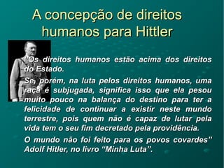 A concepção de direitosA concepção de direitos
humanos para Hittlerhumanos para Hittler
““Os direitos humanos estão acima dos direitosOs direitos humanos estão acima dos direitos
do Estado.do Estado.
Se, porém, na luta pelos direitos humanos, umaSe, porém, na luta pelos direitos humanos, uma
raça é subjugada, significa isso que ela pesouraça é subjugada, significa isso que ela pesou
muito pouco na balança do destino para ter amuito pouco na balança do destino para ter a
felicidade de continuar a existir neste mundofelicidade de continuar a existir neste mundo
terrestre, pois quem não é capaz de lutar pelaterrestre, pois quem não é capaz de lutar pela
vida tem o seu fim decretado pela providência.vida tem o seu fim decretado pela providência.
O mundo não foi feito para os povos covardes”O mundo não foi feito para os povos covardes”
Adolf Hitler, no livro “Minha Luta”.Adolf Hitler, no livro “Minha Luta”.
 