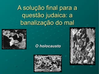 A solução final para aA solução final para a
questão judaica: aquestão judaica: a
banalização do malbanalização do mal
O holocaustoO holocausto
 