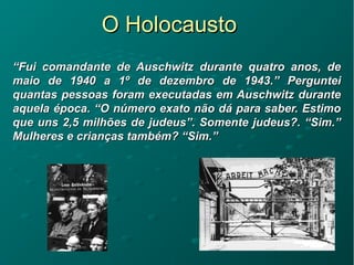 O HolocaustoO Holocausto
““Fui comandante de Auschwitz durante quatro anos, deFui comandante de Auschwitz durante quatro anos, de
maio de 1940 a 1º de dezembro de 1943.” Pergunteimaio de 1940 a 1º de dezembro de 1943.” Perguntei
quantas pessoas foram executadas em Auschwitz durantequantas pessoas foram executadas em Auschwitz durante
aquela época. “O número exato não dá para saber. Estimoaquela época. “O número exato não dá para saber. Estimo
que uns 2,5 milhões de judeus”. Somente judeus?. “Sim.”que uns 2,5 milhões de judeus”. Somente judeus?. “Sim.”
Mulheres e crianças também? “Sim.”Mulheres e crianças também? “Sim.”
 